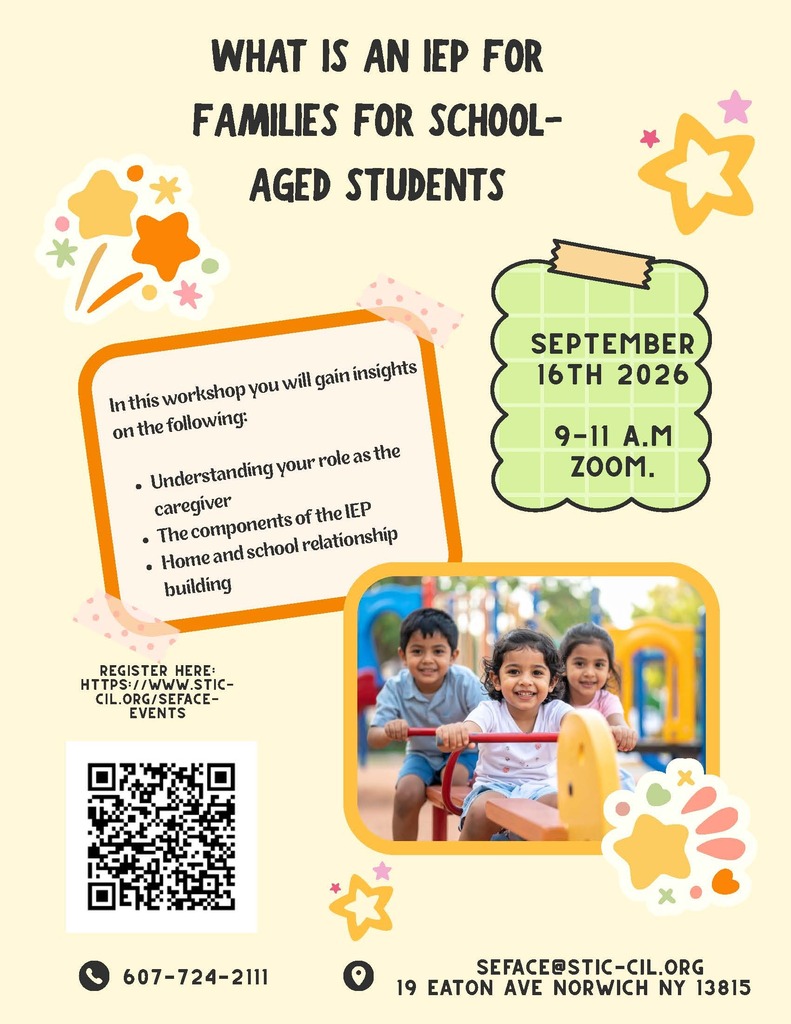 WHAT IS AN IEP FOR FAMILIES FOR SCHOOLAGED STUDENTS? September 16th 2026 9-11 a.m ZOOM. In this workshop you will gain insights on the following: Understanding your role as the caregiver The components of the IEP Home and school relationship building SEFACEREgister Here: https://www.sticcil. org/sefaceevents. SEFACE@STIC-CIL.ORG 19 Eaton Ave 607-724-2111 NOrwich NY 13815