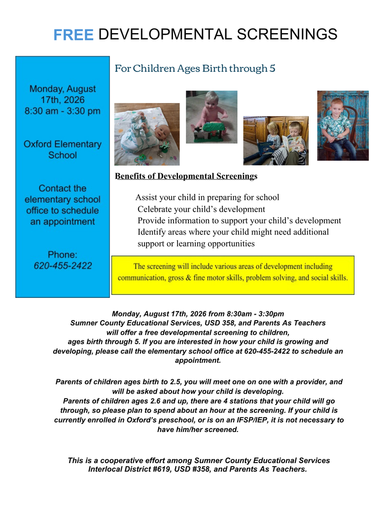 Monday, August 17th, 2026 from 8:30am - 3:30pm Sumner County Educational Services, USD 358, and Parents As Teachers will offer a free developmental screening to children, ages birth through 5. If you are interested in how your child is growing and developing, please call the elementary school office at 620-455-2422 to schedule an appointment.