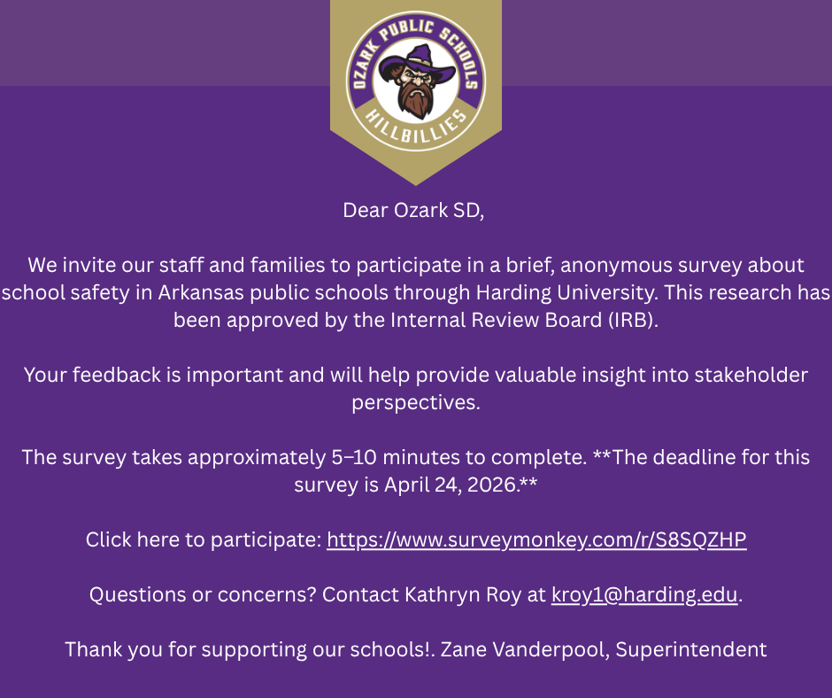 Purple and gold school announcement graphic from Ozark Public Schools Hillbillies featuring a crest logo with a bearded man in a hat at the top. Centered white text reads: “Dear Ozark SD, We invite our staff and families to participate in a brief, anonymous survey about school safety in Arkansas public schools through Harding University. This research has been approved by the Internal Review Board (IRB). Your feedback is important and will help provide valuable insight into stakeholder perspectives. The survey takes approximately 5–10 minutes to complete. The deadline for this survey is April 24, 2026. Click here to participate: https://www.surveymonkey.com/r/S8SQZHP  Questions or concerns? Contact Kathryn Roy at kroy1@harding.edu . Thank you for supporting our schools! Zane Vanderpool, Superintendent.” Clean, centered layout with bold school branding and informational survey details.
