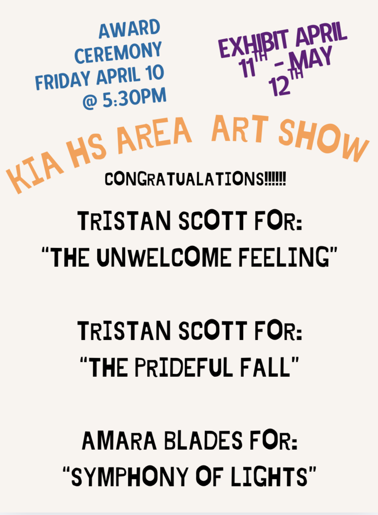 KIA High School Area Art Show: Exhibit April 11th-May 12th. Award Ceremony is Friday April 10th @ 5:30 pm. Congratulations to Tristan Scott for: "The Unwelcome Feeling" and "The Prideful Fall" as well as Amara Blades for: "Symphony of Lights"