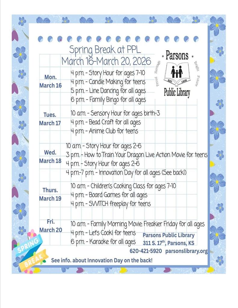 Spring Break at PPL March 16-March 20, 2026 4 p.m. -Story Hour for ages 7-10 4 p.m. -Candle Making for teens Heritage proid 5p.m. - Line Dancing for all ages * Parsons * Bright hif 1909 Future Public Library 6 p.m. - Family Bingo for all ages 10 am. - Sensory Hour for ages birth-3 4 p.m. - Bead Craft for all ages 4 p.m. - Anime Club for teens 10am. -Story Hour for ages 2-6 3 p.m. - How to Train Your Dragon Live Action Movie for teens 4 p.m.- Story Hour for ages 2-6 4 p.m.-7 p.m. - Innovation Day for all ages (See backl 10 am. -Childrens Cooking Class for ages 7-10 4 p.m. - Board Games for all ages 4 p.m. - SWITCH freeplay for teens 10 am. - Family Morning Movie Freakier Friday for all ages 4 p.m. - Let's Cook! for teens Parsons Public Library 6 p.m. - Karaoke for all ages 311 S. 17*, Parsons, KS 620-421-5920 parsonslibrary.org See info. about Innovation Day on the back!