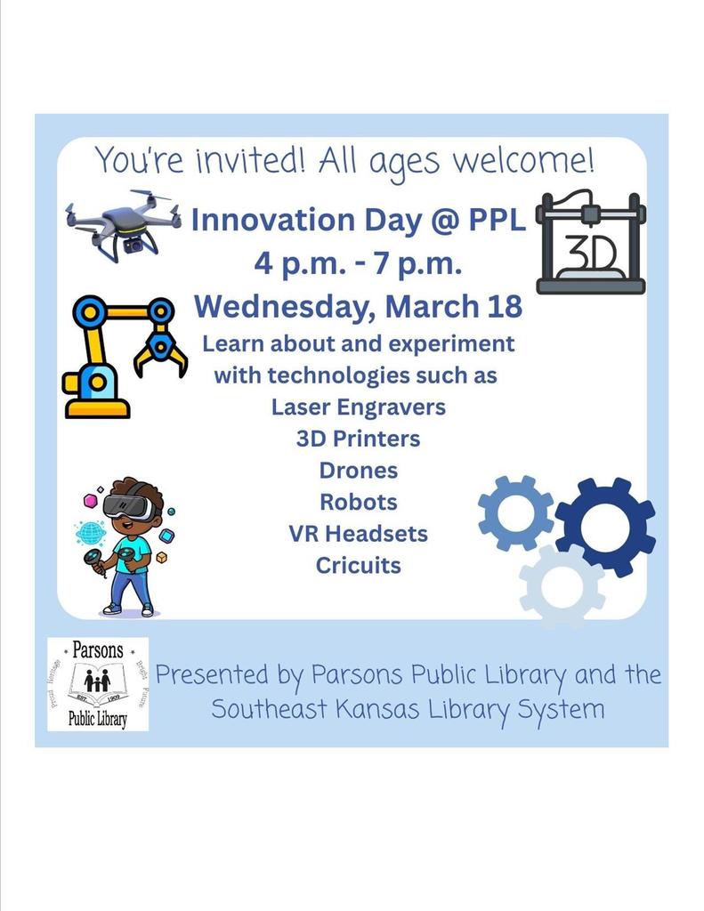 You're invited! All ages welcome! • Innovation Day @ PPL 4 p.m. - 7 p.m. 3D •-• Wednesday, March 18 Learn about and experiment with technologies such as Laser Engravers 3D Printers Drones Robots VR Headsets Cricuits 00 * Parsons + 1909 Public Library 1 Presented by Parsons Public Library and the Southeast Kansas Library System
