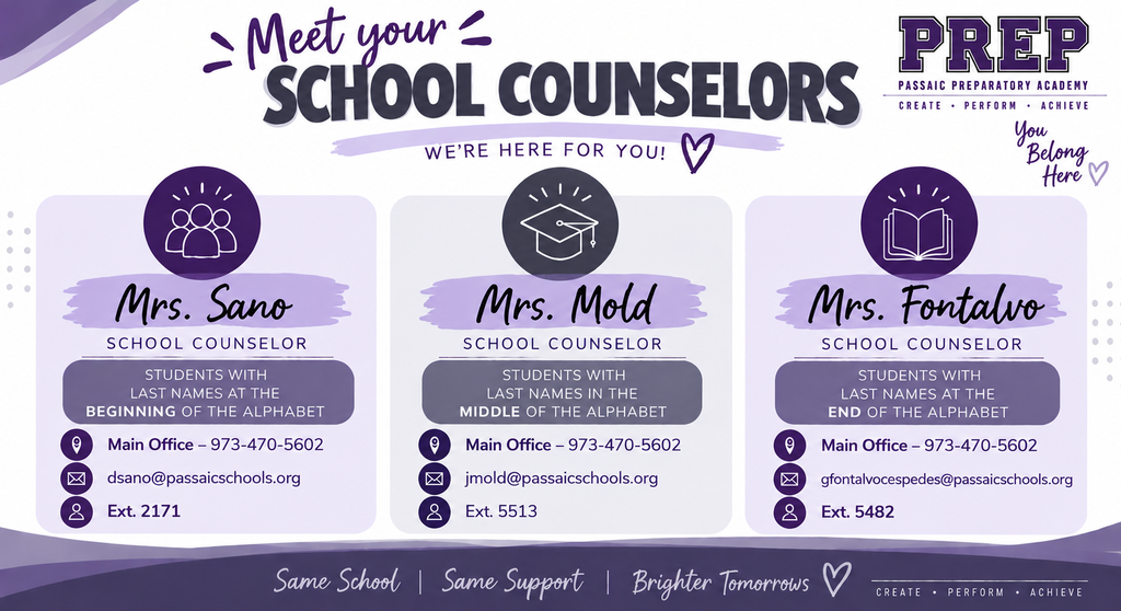 Meet your school counselors: we're here for you. Prep Passaic Preparatory Academy: Create. Perform, Achieve Mrs. Sano School Counselor Students with Last Names at the beginning of the alphabet Main office phone number for Ms. Sano is 973-470-5602. dsano@passaicschools.org, Ext. 2171, Mrs. Mold School Counselor, Student with Last Names in the middle of the alphabet, Main Office: 973-470-5602 jmold@passaicschools.org, Ext. 5513, Mrs. Fontalvo School Counselor Students with Last Names at the End of the Alphabet, Main Office: 973-470-5602, gfontalvocespedes@passaicschools.org, Ext. 5482, Same School, Same Support, Brighter Tomorrows with a heart at the end 