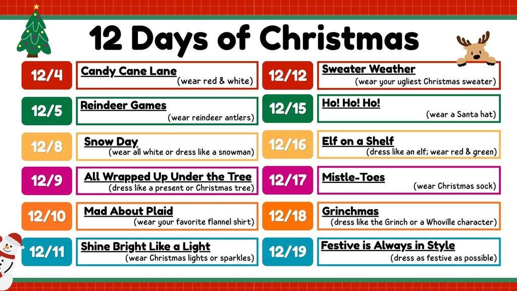 A colorful “12 Days of Christmas” spirit-week schedule with festive icons. Each date is shown in a bright rounded box on the left, with the theme and a short description on the right. The days and themes listed are: 12/4 – Candy Cane Lane: wear red and white 12/5 – Reindeer Games: wear reindeer antlers 12/8 – Snow Day: wear all white or dress like a snowman 12/9 – All Wrapped Up Under the Tree: dress like a present or Christmas tree 12/10 – Mad About Plaid: wear your favorite flannel shirt 12/11 – Shine Bright Like a Light: wear Christmas lights or sparkles 12/12 – Sweater Weather: wear your ugliest Christmas sweater 12/15 – Ho! Ho! Ho!: wear a Santa hat 12/16 – Elf on a Shelf: dress like an elf in red and green 12/17 – Mistle-Toes: wear Christmas socks 12/18 – Grinchmas: dress like the Grinch or a Whoville character 12/19 – Festive is Always in Style: dress as festive as possible The graphic is decorated with a Christmas tree, reindeer head, snowman, and green/red borders.
