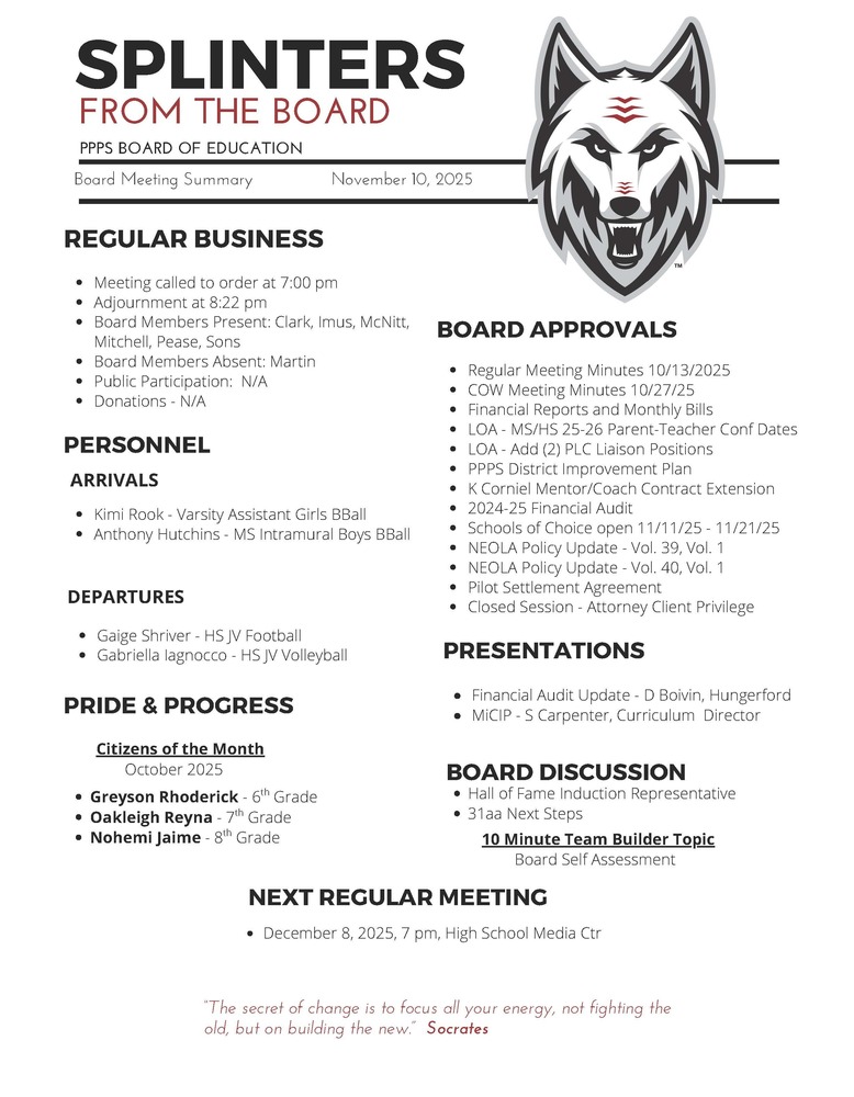 On behalf of the Board of Education we are pleased to provide these quick summaries of our meetings for review. Full minutes will continue to be posted on the PPPS site once approved by the Board. PPPS Board of Education - Board Meeting Summary November 10, 2025 Regular Business Meeting called to order at 7:00 pm Adjournment at 8:22 pm Board Members Present: Clark Imus McNitt Mitchell Pease Sons Board Members Absent: Martin Public Participation: N/A Donations: N/A Board Approvals Regular Meeting Minutes 10/13/2025 COW Meeting Minutes 10/27/25 Financial Reports and Monthly Bills LOA - MS/HS 25-26 Parent-Teacher Conference Dates LOA - Add (2) PLC Liaison Positions PPPS District Improvement Plan K Corniel Mentor/Coach Contract Extension 2024-25 Financial Audit Schools of Choice open 11/11/25 - 11/21/25 NEOLA Policy Update - Vol. 39, Vol. 1 NEOLA Policy Update - Vol. 40, Vol. 1 Pilot Settlement Agreement Closed Session - Attorney Client Privilege Personnel Arrivals Kimi Rook - Varsity Assistant Girls BBall Anthony Hutchins - MS Intramural Boys BBall Departures Gaige Shriver - HS JV Football Gabriella Iagnocco - HS JV Volleyball Pride & Progress Citizens of the Month - October 2025 Greyson Rhoderick - 6th Grade Oakleigh Reyna - 7th Grade Nohemi Jaime - 8th Grade Board Discussion Hall of Fame Induction Representative 31aa Next Steps 10 Minute Team Builder Topic Student Achievement Data Presentations Financial Audit Update - D Boivin, Hungerford MiCIP - S Carpenter, Curriculum Director Next Regular Meeting December 8, 2025, 7 pm, High School Media Center "The Secret of change is to focus all your energy, not fighting the old, but on building the new." - Socrates