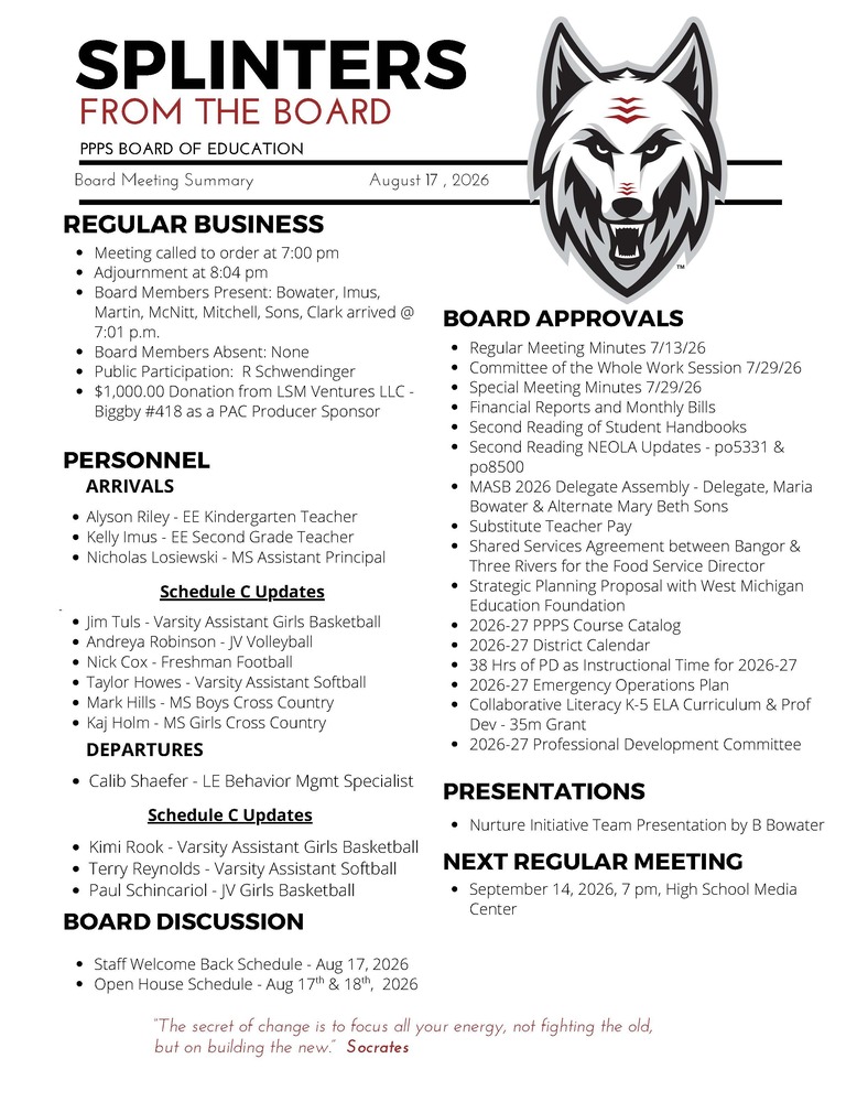 On behalf of the Board of Education we are pleased to provide these quick summaries of our meetings for review. Full minutes will continue to be posted on the PPPS site once approved by the Board. PPPS Board of Education - Board Meeting Summary August 17, 2026 Regular Business Meeting called to order at 7:00 pm Adjournment at 8:04 pm Board Members Present: Bowater Imus Martin McNitt Mitchell Sons Clark arrived at 7:01 pm Board Members Absent: None Public Participation: R Schwendinger Donations: $1,000.00 from LSM Ventures LLC - Biggby #418 as a PAC Producer Sponsor Board Approvals Regular Meeting Minutes 7/13/26 Committee of the Whole Work Session 7/29/26 Special Meeting Minutes 7/29/26 Financial Reports and Monthly Bills Second Reading of Student Handbooks Second Reading NEOLA Updates - po5331 & po8500 MASB 2026 Delegate Assembly - Delegate, Maria Bowater & Alternate Mary Beth Sons Substitute Teacher Pay Shared Services Agreement between Bangor & Three Rivers for the Food Service Director Strategic Planning Proposal with West Michigan Education Foundation 2026-27 PPPS Course Catalog 2026-27 District Calendar 38 Hrs of PD as Instructional Time for 2026-27 2026-27 Emergency Operations Plan Collaborative Literacy K-5 ELA Curriculum & Prof Dev - 35m Gran 2026-27 Professional Development Committee Personnel Arrivals Alyson Riley - EE Kindergarten Teacher Kelly Imus - EE Second Grade Teacher Nicholas Losiewski - MS Assistant Principal Schedule C Updates Jim Tuls - Varsity Assistant Girls Basketball Andreya Robinson - JV Volleyball Nick Cox - Freshman Football Taylor Howes - Varsity Assistant Softball Mark Hills - MS Boys Cross Country Kaj Holm - MS Girls Cross Country Departures Calib Shaefer - LE Behavior Mgmt Specialist Schedule C Updates Kimi Rook - Varsity Assistant Girls Basketball Terry Reynolds - Varsity Assistant Softball Paul Schincariol - JV Girls Basketball Board Discussion Staff Welcome Back Schedule - Aug 17, 2026 Open House Schedule - Aug 17 & 18 , 2026 Presentations Nurture Initiative Team Presentation by B Bowater Next Regular Meeting September 14, 2026, 7 pm, High School Media Center "The Secret of change is to focus all your energy, not fighting the old, but on building the new." - Socrates