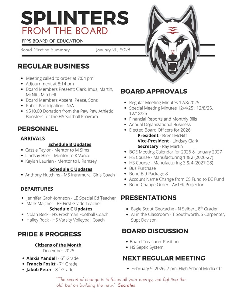On behalf of the Board of Education we are pleased to provide these quick summaries of our meetings for review. Full minutes will continue to be posted on the PPPS site once approved by the Board. PPPS Board of Education - Board Meeting Summary January 21 , 2026 Regular Business Meeting called to order at 7:04 pm Adjournment at 8:14 pm Board Members Present: Clark Imus Martin McNitt Mitchell Board Members Absent: Pease Sons Public Participation: N/A Donations: $510.00 Donation from the Paw Paw Athletic Boosters for the HS Softball Program Board Approvals Regular Meeting Minutes 12/8/2025 Special Meeting Minutes 12/4/25, 12/8/25, 12/18/25 Financial Reports and Monthly Bills Annual Organizational Business Elected Board Officers for 2026 President - Brent McNitt Vice-President - Lindsay Clark Secretary - Ray Martin BOE Meeting Calendar for 2026 & January 2027 HS Course - Manufacturing 1 & 2 (2026-27) HS Course - Manufacturing 3 & 4 (2027-28) Bus Purchase Bond Bid Package 8 Account Name Change from CS Fund to EC Fund Bond Change Order - AVTEK Projector Personnel Arrivals Schedule B Updates Cassie Taylor - Mentor to M Sims Lindsay Hiler - Mentor to K Vance Kaylah Laurian - Mentor to L Ramsey Schedule C Updates Anthony Hutchins - MS Intramural Girls Coach Departures Jennifer Groh-Johnson - LE Special Ed Teacher Mark Majcher - EE First Grade Teacher Schedule C Updates Nolan Beck - HS Freshman Football Coach Hailey Rock - HS Varsity Volleyball Coach Pride & Progress Citizens of the Month - December 2025 Alexis Yandell - 6th Grade Francis Fositt - 7th Grade Jakob Peter - 8th Grade Board Discussion Board Treasurer Position HS Septic System Presentations Eagle Scout Geocache - N Seibert, 8th Grader AI in the Classroom - T Southworth, S Carpenter, Supt Davison Next Regular Meeting February 9, 2026, 7 pm, High School Media Center "The Secret of change is to focus all your energy, not fighting the old, but on building the new." - Socrates