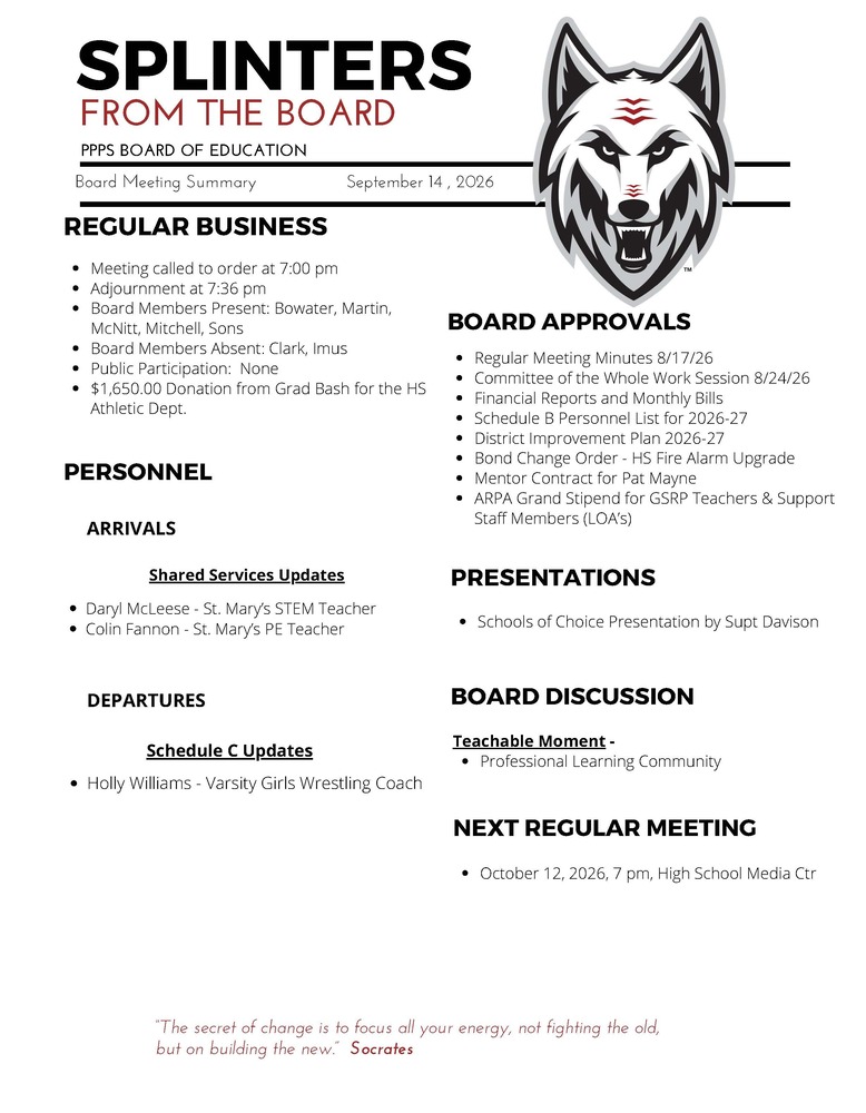 On behalf of the Board of Education we are pleased to provide these quick summaries of our meetings for review. Full minutes will continue to be posted on the PPPS site once approved by the Board. PPPS Board of Education - Board Meeting Summary September 14, 2026 Regular Business Meeting called to order at 7:00 pm Adjournment at 7:36 pm Board Members Present: Bowater Martin McNitt Mitchell Sons Board Members Absent: Clark Imus Public Participation: none Donations: $1,650.00 Donation from Grad Bash for the HS Athletic Department Board Approvals Regular Meeting Minutes 8/17/26 Committee of the Whole Work Session 8/24/26 Financial Reports and Monthly Bills Schedule B Personnel List for 2026-27 District Improvement Plan 2026-27 Bond Change Order - HS Fire Alarm Upgrade Mentor Contract for Pat Mayne ARPA Grand Stipend for GSRP Teachers & Support Staff Members (LOA’s) Personnel Arrivals Shared Services Updates Daryl McLeese - St. Mary’s STEM Teacher Colin Fannon - St. Mary’s PE Teacher Departures Schedule C Updates Holly Williams - Varsity Girls Wrestling Coach Board Discussion Teachable Moment Professional Learning Community Presentations Schools of Choice Presentation by Supt Davison Next Regular Meeting October 12, 2026, 7 pm, High School Media Center "The Secret of change is to focus all your energy, not fighting the old, but on building the new." - Socrates