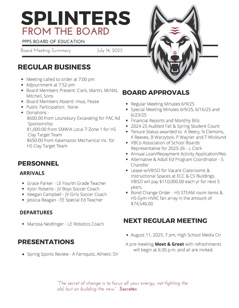 On behalf of the Board of Education we are pleased to provide these quick summaries of our meetings for review. Full minutes will continue to be posted on the PPPS site once approved by the Board.  PPPS Board of Education - Board Meeting Summary July 14, 2025  Regular Business      Meeting called to order at 7:00 pm    Adjournment at 7:52 pm    Board Members Present:      Clark    Martin    McNitt    Mitchell    Sons    Board Members Absent:      Imus    Pease    Public Participation:      None    Donations:      $600.00 from Lounsbury Excavating for PAC Ad   Sponsorship    $1,000.00 from SMWIA Local 7-Zone 1 for HS   Clay Target Team    $650.00 from Kalamazoo Mechanical Inc. for   HS Clay Target Team  Board Approvals      Regular Meeting Minutes 6/9/25    Special Meeting Minutes 6/9/25, 6/16/25 and   6/23/25    Financial Reports and Monthly Bills    2024-25 Audited Fall & Spring Student Count    Tenure Status awarded to A Beery, N Clemons,  K Reeves, B Warzybok, P Wayner and T Wicklund    VBCo Association of School Boards   Representative for 2025-26 - L Clark    Annual Loan/Repayment Activity Application/Res    Alternative & Adult Ed Program Coordinator - S  Chandler    Lease w/VBISD for Vacant Classrooms &   Instructional Spaces at ECC & CS Buildings.   VBISD will pay $110,000.00 each year for next 5   years.    Bond Change Order - HS STEAM room items &   HS Gym HVAC fan array in the amount of   $74,546.00  Personnel      Arrivals      Grace Parker - LE Fourth Grade Teacher    Kylor Roberts - JV Boys Soccer Coach    Keegan Campbell - JV Girls Soccer Coach    Jessica Reagan - EE Special Ed Teacher      Departures      Marissa Neidlinger - LE Robotics Coach    Presentations      Spring Sports Review - A Farnquist, Athletic Director    Next Regular Meeting      August 11, 2025, 7 pm, High School Media Center      A pre-meeting Meet & Greet with refreshments will begin at 6:30pm and all are invited.  "The Secret of change is to focus all your energy, not fighting the old, but on building the new."  - Socrates