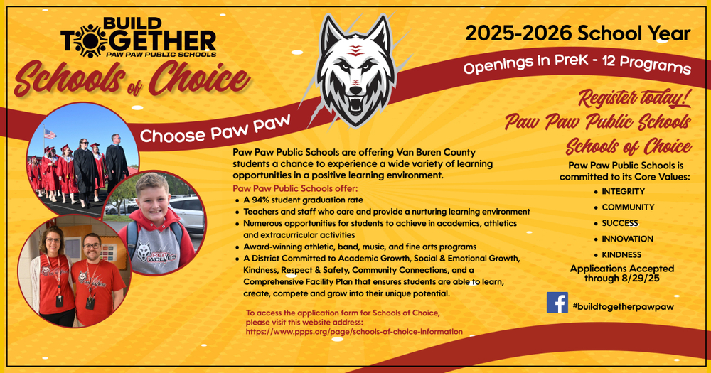 Great News! Schools of Choice Open through Friday, August 29, 2025 2025-2026 School Year Openings in PreK – 12 Programs Applications Accepted through 8-29-2025 Make Paw Paw Public Schools Your Schools of Choice! Paw Paw Public Schools are offering Van Buren County students a chance to experience a wide variety of learning opportunities in a positive learning environment. At Paw Paw Public Schools, you will find: A 94% student graduation rate Teachers and staff who care and provide a nurturing learning environment Numerous opportunities for students to achieve in academics, athletics and extracurricular activities Award-winning band, music, art and performing arts programs A District Committed to Academic Growth, Social & Emotional Growth, Kindness, Respect & Safety, Community Connections and a Comprehensive Facility Plan that ensures students are able to learn, create, compete and grow into their unique potential. Make Paw Paw Public Schools Your Schools of Choice! Paw Paw Public Schools is committed to its Core Values of: INTEGRITY COMMUNITY SUCCESS INNOVATION KINDNESS To access the application form for Paw Paw Public Schools’ Schools of Choice, visit the website at https://www.ppps.org/page/schools-of-choice-information. #BuildTogetherPawPaw