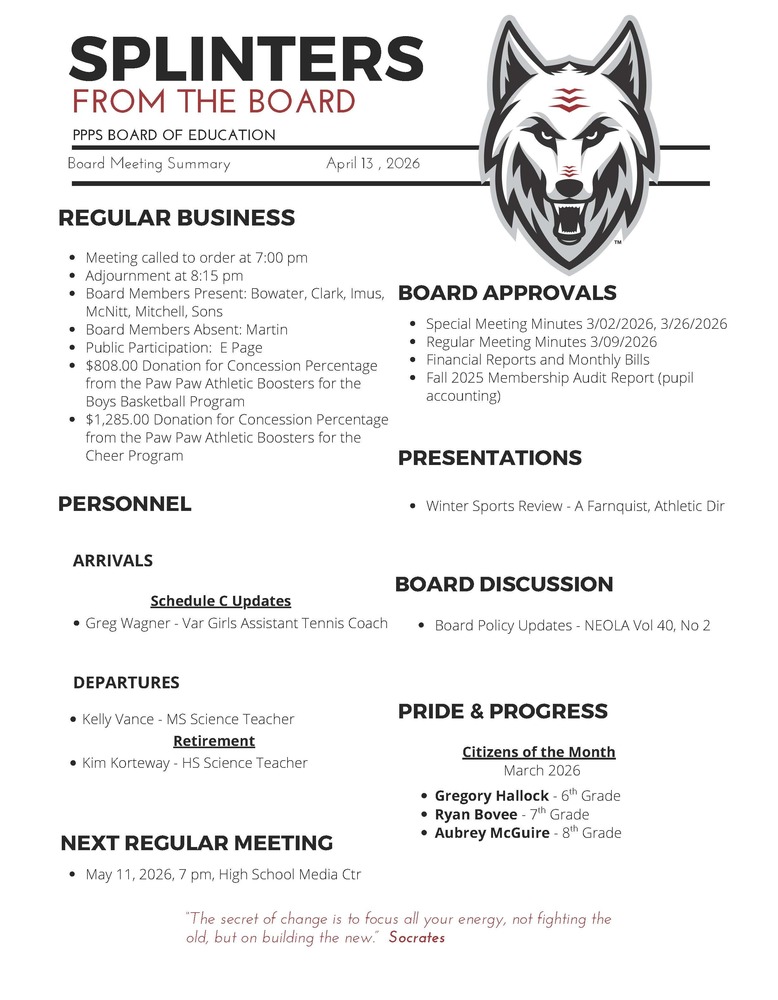 On behalf of the Board of Education we are pleased to provide these quick summaries of our meetings for review. Full minutes will continue to be posted on the PPPS site once approved by the Board.  PPPS Board of Education - Board Meeting Summary April 13, 2026  Regular Business      Meeting called to order at 7:00 pm    Adjournment at 8:15 pm    Board Members Present:      Bowater    Clark    Imus    McNitt    Mitchell    Sons      Board Members Absent:      Martin    Public Participation:      E Page    $808.00 Donation for Concession Percentage from the Paw Paw Athletic Boosters for the Boys Basketball Program    $1,285.00 Donation for Concession Percentage from the Paw Paw Athletic Boosters for the Cheer Program  Board Approvals      Special Meeting Minutes 3/02/2026, 3/26/2026    Regular Meeting Minutes 3/09/2026    Financial Reports and Monthly Bills    Fall 2025 Membership Audit Report (pupil accounting)    Personnel      Arrivals      Schedule C Updates      Greg Wagner - Varsity Girls Assistant Tennis Coach    Departures      Kelly Vance - MS Science Teacher    Retirements      Kim Korteway - HS Science Teacher  Board Discussion      Board Policy Updates - NEOLA Vol 40, No 2  Pride & Progress      Citizens of the Month - March 2026      Gregory Hallock- 6th Grade    Ryan Bovee - 7th Grade    Aubrey McGuire- 8th Grade    Presentations      Winter Sports Review - A Farnquist, Athletic Director    Next Regular Meeting      May 11, 2026, 7 pm, High School Media Center    "The Secret of change is to focus all your energy, not fighting the old, but on building the new."  - Socrates