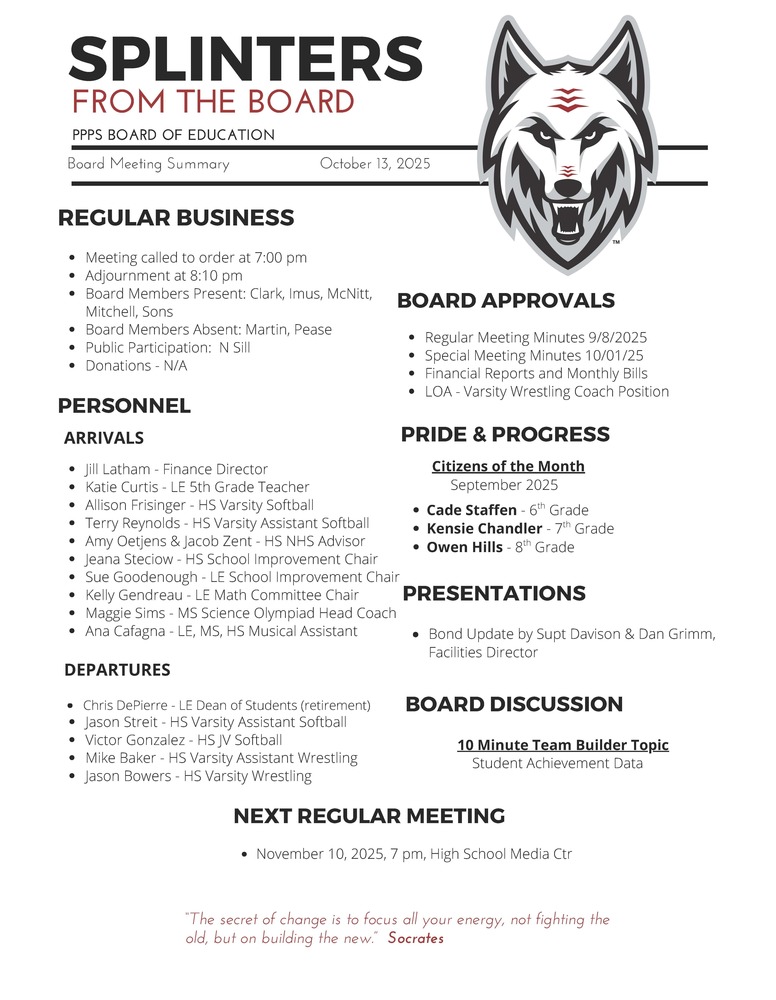 On behalf of the Board of Education we are pleased to provide these quick summaries of our meetings for review. Full minutes will continue to be posted on the PPPS site once approved by the Board.  PPPS Board of Education - Board Meeting Summary October 13, 2025  Regular Business      Meeting called to order at 7:00 pm    Adjournment at 8:10 pm    Board Members Present:      Clark    Imus    McNitt    Mitchell    Sons    Board Members Absent:      Martin    Pease    Public Participation:      N Sill    Donations:      N/A  Board Approvals      Regular Meeting Minutes 9/8/25    Special Meeting Minutes 10/01/25    Financial Reports and Monthly Bills    LOA - Varsity Wrestling Coach Position  Personnel      Arrivals      Jill Latham - Finance Director    Katie Curtis - LE 5th Grade Teacher    Allison Frisinger - HS Varsity Softball     Terry Reynolds - HS Varsity Assistant Softball     Amy Oetjens & Jacob Zent - HS NHS Advisor     Jeana Steciow - HS School Improvement Chair     Sue Goodenough - LE School Improvement Chair     Kelly Gendreau - LE Math Committee Chair     Maggie Sims - MS Science Olympiad Head Coach     Ana Cafagna - LE, MS, HS Musical Assistant       Departures      Chris DePierre - LE Dean of Students (retirement)    Jason Streit - HS Varsity Assistant Softball     Victor Gonzalez - HS JV Softball     Mike Baker - HS Varsity Assistant Wrestling     Jason Bowers - HS Varsity Wrestling    Pride & Progress      Citizens of the Month - September 2025      Cade Staffen - 6th Grade    Kensie Chandler - 7th Grade    Owen Hills - 8th Grade  Board Discussion      10 Minute Team Builder Topic      Student Achievement Data  Presentations      Bond Update by Superintendent Davison & Dan Grimm, Facilities Director    Next Regular Meeting      November 10, 2025, 7 pm, High School Media Center    "The Secret of change is to focus all your energy, not fighting the old, but on building the new."  - Socrates