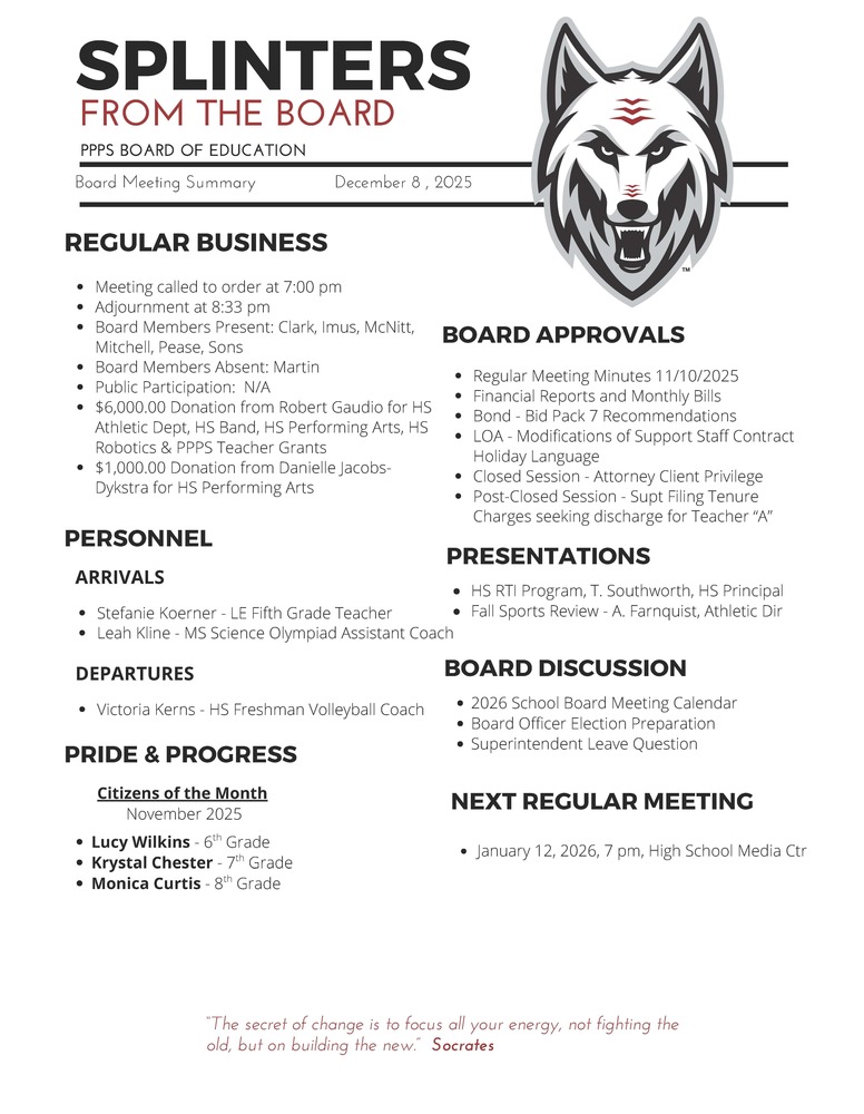 On behalf of the Board of Education we are pleased to provide these quick summaries of our meetings for review. Full minutes will continue to be posted on the PPPS site once approved by the Board. PPPS Board of Education - Board Meeting Summary December 8, 2025 Regular Business Meeting called to order at 7:00 pm Adjournment at 8:33 pm Board Members Present: Clark Imus McNitt Mitchell Pease Sons Board Members Absent: Martin Public Participation: N/A Donations: $6,000.00 from Robert Gaudio for HS Athletic Dept, HS Band, HS Performing Arts, HS Robotics & PPPS Teacher Grants $1,000.00 from Danielle Jacobs-Dykstra for HS Performing Arts Board Approvals Regular Meeting Minutes 11/10/2025 Financial Reports and Monthly Bills Bond - Bid Pack 7 Recommendations LOA - Modifications of Support Staff Contract Holiday Language Closed Session - Attorney Client Privilege Post-Closed Session - Supt Filing Tenure Charges seeking discharge for Teacher “A” Personnel Arrivals Stefanie Koerner - LE Fifth Grade Teacher Leah Kline - MS Science Olympiad Assistant Coach Departures Victoria Kerns - HS Freshman Volleyball Coach Pride & Progress Citizens of the Month - November 2025 Lucy Wilkins - 6th Grade Krystal Chester - 7th Grade Monica Curtis - 8th Grade Board Discussion 2026 School Board Meeting Calendar Board Officer Election Preparation Superintendent Leave Question Presentations HS RTI Program, T. Southworth, HS Principal Fall Sports Review - A. Farnquist, Athletic Director Next Regular Meeting January 12, 2026, 7 pm, High School Media Center "The Secret of change is to focus all your energy, not fighting the old, but on building the new." - Socrates