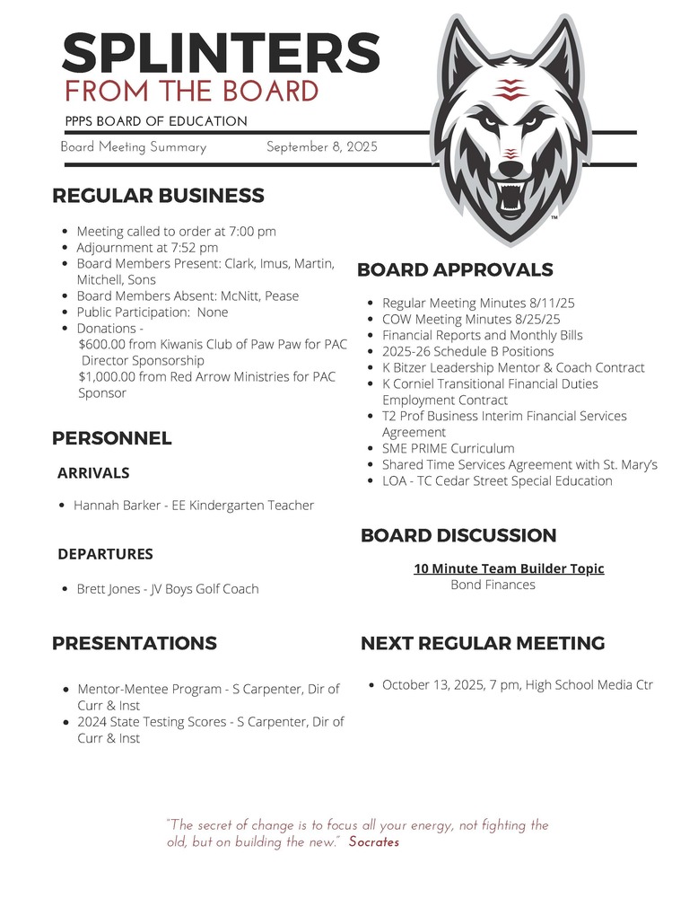 On behalf of the Board of Education we are pleased to provide these quick summaries of our meetings for review. Full minutes will continue to be posted on the PPPS site once approved by the Board.  PPPS Board of Education - Board Meeting Summary September 8, 2025  Regular Business      Meeting called to order at 7:00 pm    Adjournment at 7:52 pm    Board Members Present:      Clark    Imus    Martin    Mitchell    Sons    Board Members Absent:      McNitt    Pease    Public Participation:      None    Donations:      $600.00 from Kiwanis Club of Paw Paw for PAC Director Sponsorship    $1,000.00 from Red Arrow Ministries for PAC Sponsor  Board Approvals      Regular Meeting Minutes 8/11/25    COW Meeting Minutes 8/25/25    Financial Reports and Monthly Bills    2025-26 Schedule B Positions    K. Bitzer Leadership Mentor & Coach Contract    K. Corniel Transitional Financial Duties Employment Contract    T2 Prof Business Interim Financial Services Agreement    SME PRIME Curriculum    Shared Time Services Agreement with St. Mary’s    LOA - TC Cedar Street Special Education  Personnel      Arrivals      Hannah Barker - EE Kindergarten Teacher      Departures      Brett Jones - JV Boys Golf Coach    Board Discussion      10 Minute Team Builder Topic      Bond Finances  Presentations      Mentor-Mentee Program - S. Carpenter, Dir of Curr & Inst    2024 State Testing Scores - S. Carpenter, Dir of Curr & Inst    Next Regular Meeting      October 13, 2025, 7 pm, High School Media Ctr    "The Secret of change is to focus all your energy, not fighting the old, but on building the new."  - Socrates