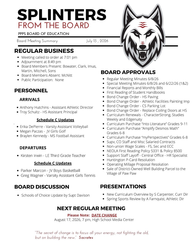 On behalf of the Board of Education we are pleased to provide these quick summaries of our meetings for review. Full minutes will continue to be posted on the PPPS site once approved by the Board. PPPS Board of Education - Board Meeting Summary July 13, 2026 Regular Business Meeting called to order at 7:01 pm Adjournment at 8:49 pm Board Members Present: Bowater Clark Imus Martin Mitchell Sons Board Members Absent: McNitt Public Participation: None Board Approvals Regular Meeting Minutes 6/8/26 Special Meeting Minutes 6/8/26 and 6/22/26 (1&2) Financial Reports and Monthly Bills First Reading of Student Handbooks Bond Change Order - HS Paving Bond Change Order - Athletic Facilities Painting Imp Bond Change Order - CS Parking Lot Bond Change Order - Replace Coiling Doors at HS Curriculum Renewals - CharacterStrong, Studies Weekly and Edgenuity Curriculum Purchase “Into Literature” Grades 9-11 Curriculum Purchase “Amplify Desmos Math” Grades 6-8 Curriculum Purchase “myPerspectives” Grades 6-8 Supervisor, CO Staff and Misc Salaried Contracts Non-union Wage Scales - FS, Sec and ECC NEOLA First Reading Policy 5331 & Policy 8500 Support Staff Layoff - Central Office - HR Specialist Huntington P-Card Resolution Operating Millage Proposal Resolution Sale of District-Owned Well Building Parcel to the Village of Paw Paw Personnel Arrivals Anthony Hutchins - Assistant Athletic Director Troy Schultz - HS Assistant Principal Schedule C Updates Erika DePierre - Varsity Assistant Volleyball Megan Paczas - JV Girls Golf Braylen Kennedy - MS Football Assistant Departures Kirsten Irwin - LE Third Grade Teacher Schedule C Updates Parker Marcon - JV Boys Basketball Greg Wagner - Varsity Assistant Girls Tennis Board Discussion Schools of Choice Update by Supt Davison Presentations New Curriculum Overview by S Carpenter, Curr Director Spring Sports Review by A Farnquist, Athletic Director Next Regular Meeting Please Note: DATE CHANGE August 17, 2026, 7 pm, High School Media Center "The Secret of change is to focus all your energy, not fighting the old, but on building the new." - Socrates