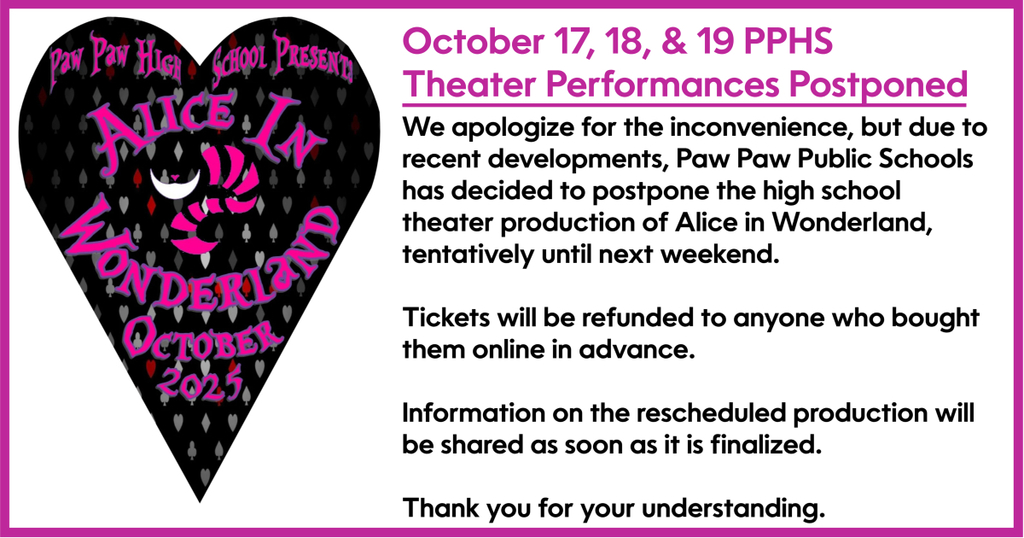 Alice in Wonderland October 17, 18 and 19 theater performances postponsed. We apologize for the inconvenience, but due to recent developments, Paw Paw Public Schools has decided to postpone the high school theater production of Alice in Wonderland, tentatively until next weekend. Tickets will be refunded to anyone who bought them online in advance. Information on the rescheduled production will be shared as soon as it is finalized. Thank you for your understanding.