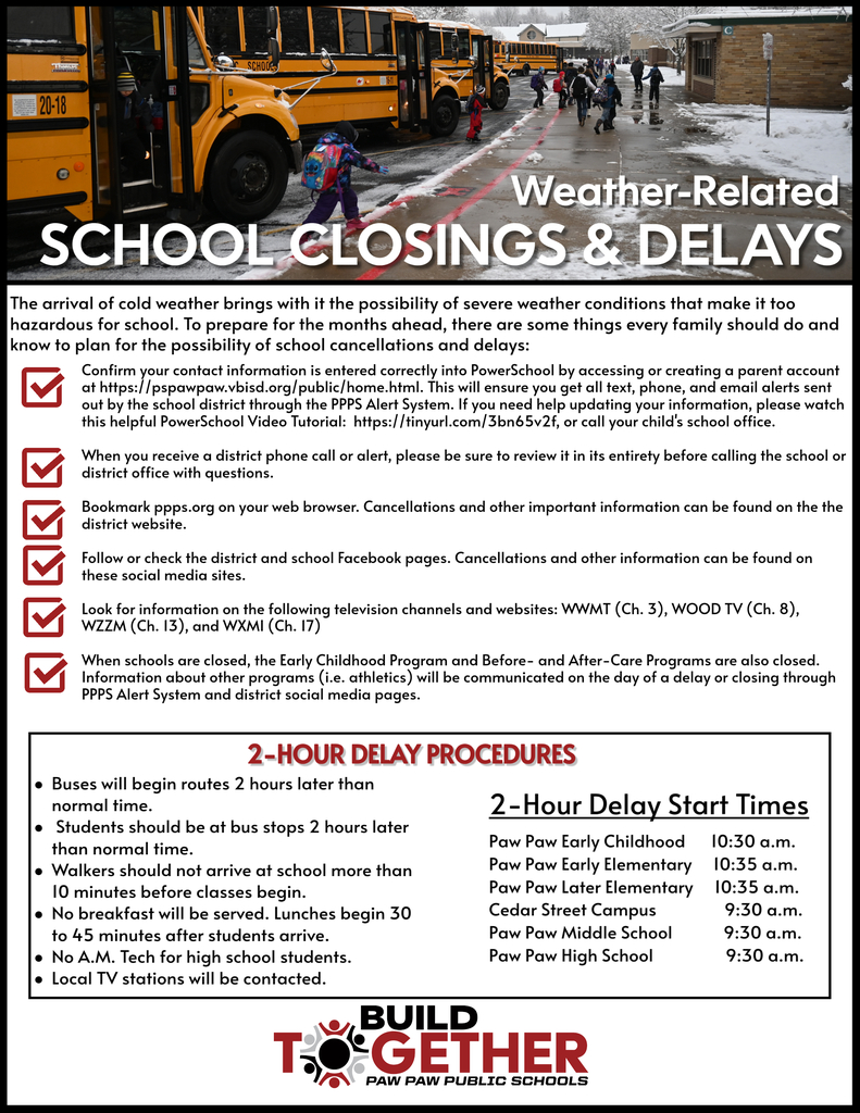 Weather Related School Closings and Delays.  The arrival of cold weather brings with it the possibility of severe weather conditions that make it too hazardous for school. To prepare for the months ahead, there are some things every family should do and know to plan for the possibility of school cancellations and delays: Confirm your contact information is entered correctly into PowerSchool by accessing or creating a parent account at https://pspawpaw.vbisd.org/public/home.html. This will ensure you get all text, phone, and email alerts sent out by the school district through the PPPS Alert System. If you need help updating your information, please watch this helpful PowerSchool Video Tutorial:  https://tinyurl.com/3bn65v2f, or call your child's school office.  When you receive a district phone call or alert, please be sure to review it in its entirety before calling the school or district office with questions.   Bookmark ppps.org on your web browser. Cancellations and other important information can be found on the the district website.  Follow or check the district and school Facebook pages. Cancellations and other information can be found on these social media sites.  Look for information on the following television channels and websites: WWMT (Ch. 3), WOOD TV (Ch. 8), WZZM (Ch. 13), and WXMI (Ch. 17)  When schools are closed, the Early Childhood Program and Before- and After-Care Programs are also closed. Information about other programs (i.e. athletics) will be communicated on the day of a delay or closing through PPPS Alert System and district social media pages.  2 Hour Delay Procedures: Buses will begin routes 2 hours later than normal time. Students should be at bus stops 2 hours later than normal time.  Walkers should not arrive at school more than 10 minutes before classes begin.  No breakfast will be served. Lunches begin 30 to 45 minutes after students arrive.  No A.M. Tech for high school students. Local TV stations will be contacted.  2 Hour Delay Start Times:   Paw Paw Early Childhood     	10:30 a.m.  Paw Paw Early Elementary	10:35 a.m.  Paw Paw Later Elementary	 10:35 a.m.  Cedar Street Campus             	 9:30 a.m.   Paw Paw Middle School	 9:30 a.m.  Paw Paw High School	  9:30 a.m.  Build Together Paw Paw Public Schools