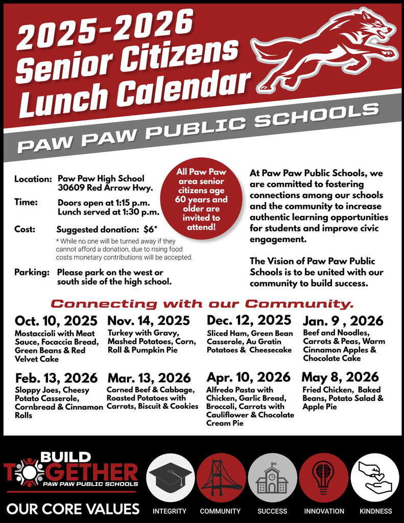 2025-26 Senior Citizens Lunch Calendar. Paw Paw Public Schools. All paw paw area senior citizens aged 60 or older are invited to attend. Location: Paw Paw High School. Time: Lunch at 1:30 p.m., doors open at 1:15 p.m. Cost: $6 suggested donation. Parking: please park on the west or south side of the high school.  Connecting with our Community.  At Paw Paw Public Schools, we are committed to fostering connections among our schools and the community to increase authentic learning opportunities for students and improve civic engagement. The Vision of Paw Paw Public Schools is to be united with our community to build success.  Lunch Dates: 10/10/25, 11/14,25, 12/12/25, 1/9/25, 2/13/26, 3/13/26, 4/10/26, 5/8/26 Build together logo. Our core values are integrity, community, success, innovation, and kindness. Red wolf logo. 