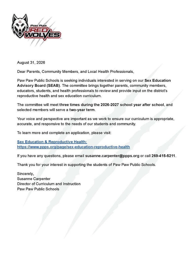 August 31, 2026 Dear Parents, Community Members, and Local Health Professionals, Paw Paw Public Schools is seeking individuals interested in serving on our Sex Education Advisory Board (SEAB). The committee brings together parents, community members, educators, students, and health professionals to review and provide input on the district’s reproductive health and sex education curriculum. The committee will meet three times during the 2026-2027 school year after school, and selected members will serve a two-year term. Your voice and perspective are important as we work to ensure our curriculum is appropriate, accurate, and responsive to the needs of our students and community. To learn more and complete an application, please visit: Sex Education & Reproductive Health: https://www.ppps.org/page/sex-education-reproductive-health If you have any questions, please email susanne.carpenter@ppps.org or call 269-415-5211. Thank you for your interest in supporting the students of Paw Paw Public Schools. Sincerely, Susanne Carpenter Director of Curriculum and Instruction Paw Paw Public Schools