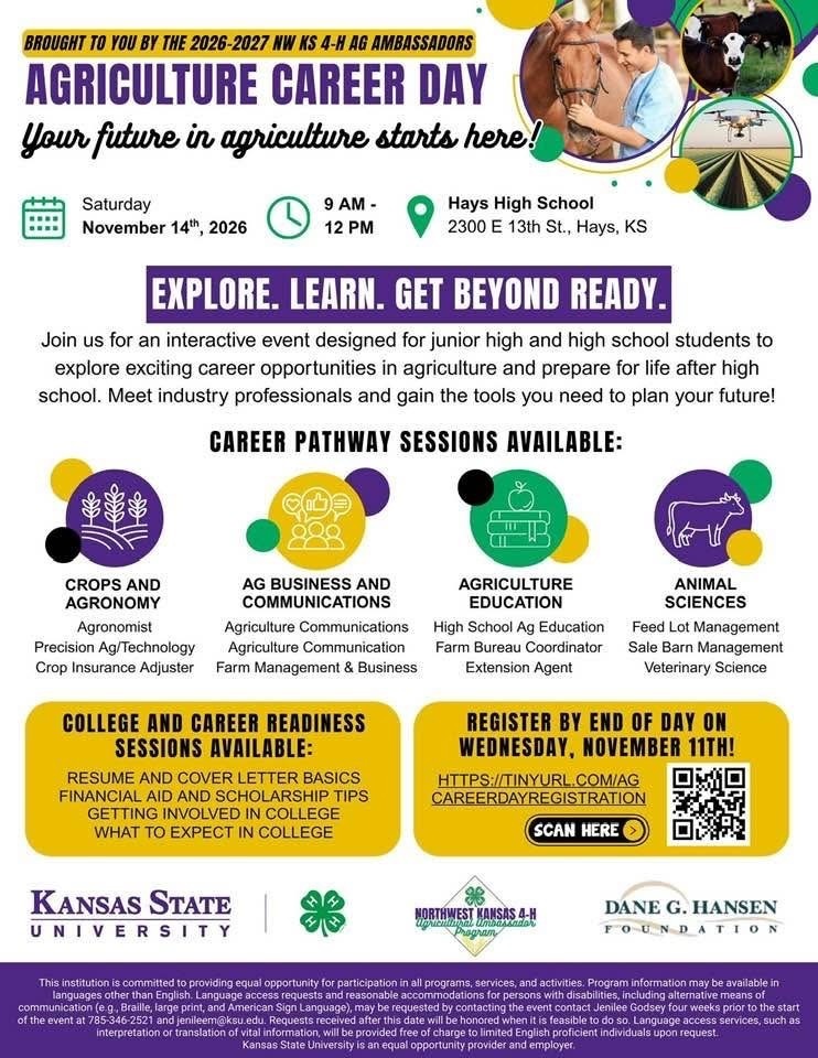 AGRICULTURE CAREER DAY Your future in agriculture starts here! Date: Saturday, November 14th, 2026 Time: 9 AM – 12 PM Location: Hays High School 2300 E 13th St., Hays, KS EXPLORE. LEARN. GET BEYOND READY. Join us for an interactive event designed for junior high and high school students to explore exciting career opportunities in agriculture and prepare for life after high school. Meet industry professionals and gain the tools you need to plan your future! CAREER PATHWAY SESSIONS AVAILABLE 1. Crops and Agronomy - Agronomist - Precision Ag/Technology - Crop Insurance Adjuster 2. Ag Business and Communications - Agriculture Communications - Agriculture Communication - Farm Management & Business 3. Agriculture Education - High School Ag Education - Farm Bureau Coordinator - Extension Agent 4. Animal Sciences - Feed Lot Management - Sale Barn Management - Veterinary Science COLLEGE AND CAREER READINESS SESSIONS AVAILABLE - Resume and Cover Letter Basics - Financial Aid and Scholarship Tips - Getting Involved in College - What to Expect in College REGISTRATION Register by end of day on Wednesday, November 11th! Registration link: https://tinyurl.com/AgCareerDayRegistration Scan Here — QR code provided on the flyer. SPONSORS AND PARTNERS - Kansas State University - Kansas 4-H - Northwest Kansas 4-H Agricultural Ambassadors Program - Dane G. Hansen Foundation Equal Opportunity Statement This institution is committed to providing equal opportunity for participation in all programs, services, and activities. Program information may be available in languages other than English. Language access requests and reasonable accommodations for persons with disabilities, including alternative means of communication (e.g., Braille, large print, and American Sign Language), may be requested by contacting the event contact Jenilee Godsey four weeks prior to the start of the event at 785-346-2521 and jengodsey@ksu.edu. Requests received after this date will be honored when it is feasible to do so. Language access services, such as interpretation or translation of vital information, will be provided free of charge to limited English proficient individuals upon request. Kansas State University is an equal opportunity provider and employer.