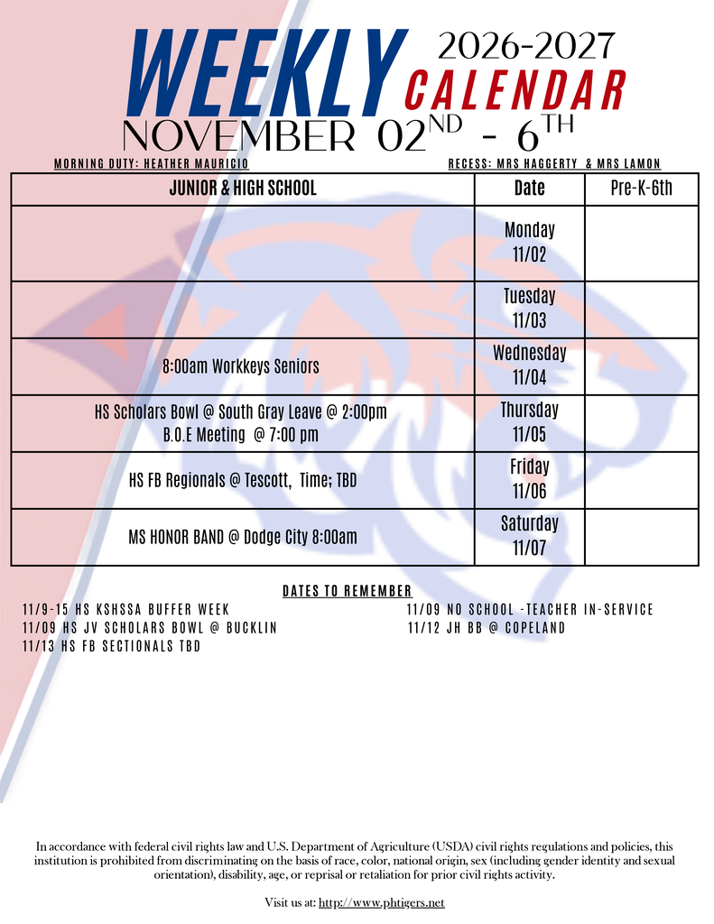 Weekly Calendar November 02-06 Wednesday 11/4 8:00am Workkeys Seniors "HS Scholars Bowl @ South Gray Leave @ 2:00pm B.O.E Meeting @ 7:00 pm " "Thursday 11/05" HS FB Regionals @ TBD "Friday 11/06" MS HONOR BAND @ Dodge City 8:00am "Saturday 11/07" Dates to Remember 11/9-15 HS KSHSSA BUFFER WEEK 11/09 NO SCHOOL -TEacher in-service 11/09 HS JV Scholars BOWL @ Bucklin 11/12 JH BB @ Copeland 11/13 HS FB Sectionals TBD In accordance with federal civil rights law and U.S. Department of Agriculture (USDA) civil rights regulations and policies, this institution is prohibited from discriminating on the basis of race, color, national origin, sex (including gender identity and sexual orientation), disability, age, or reprisal or retaliation for prior civil rights activity. Visit us at: http://www.phtigers.net