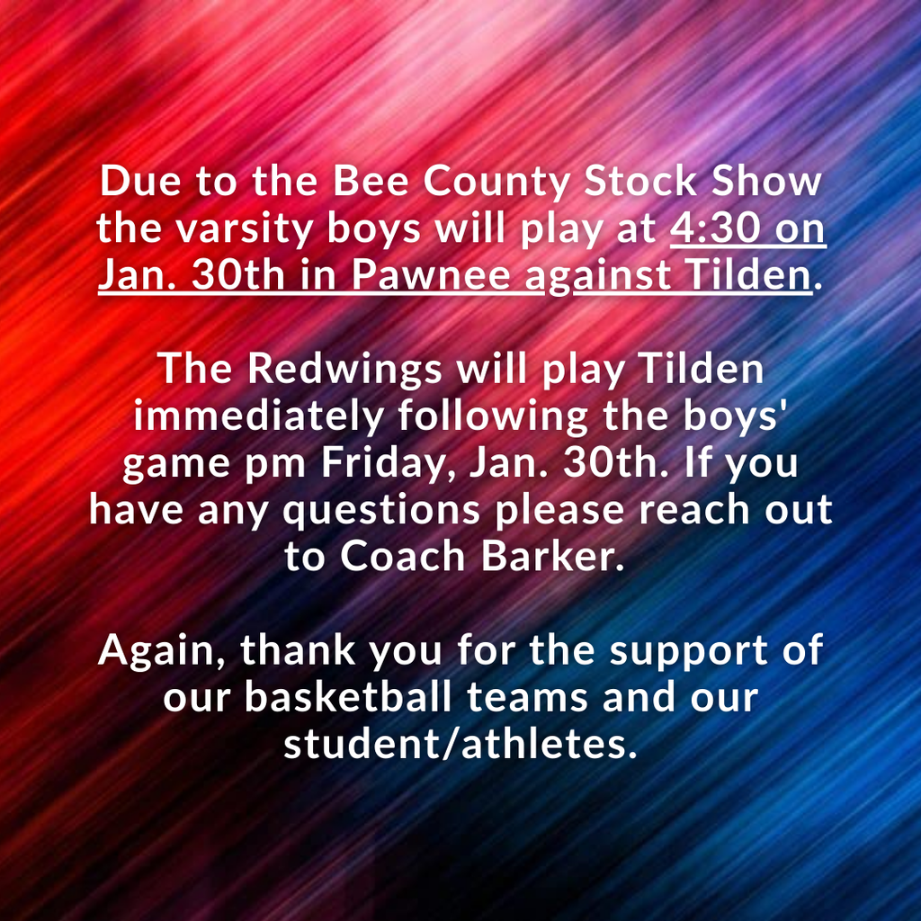 Due to the Bee County Stock Show the varsity boys will play at 4:30 on Jan. 30th in Pawnee against Tilden. The Redwings will play Tilden immediately following the boys' game pm Friday, Jan. 30th. . If you have any questions please reach out to Coach Barker. Again thank you for the support of our basketball teams and our student/athletes.
