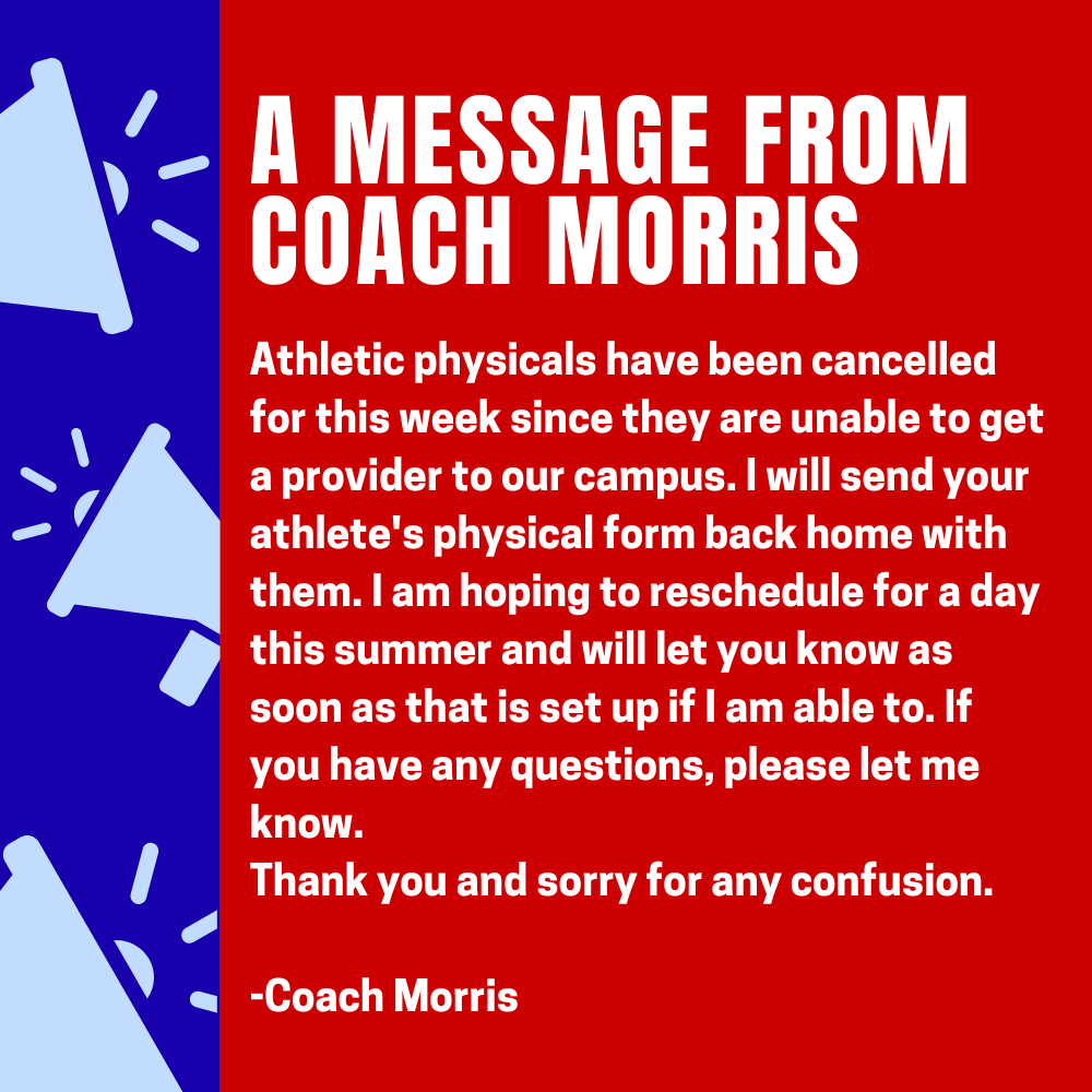 Athletic physicals have been cancelled for this week since they are unable to get a provider to our campus. I will send your athlete's physical form back home with them. I am hoping to reschedule for a day this summer and will let you know as soon as that is set up if I am able to. If you have any questions, please let me know.  Thank you and sorry for any confusion.   -Coach Morris