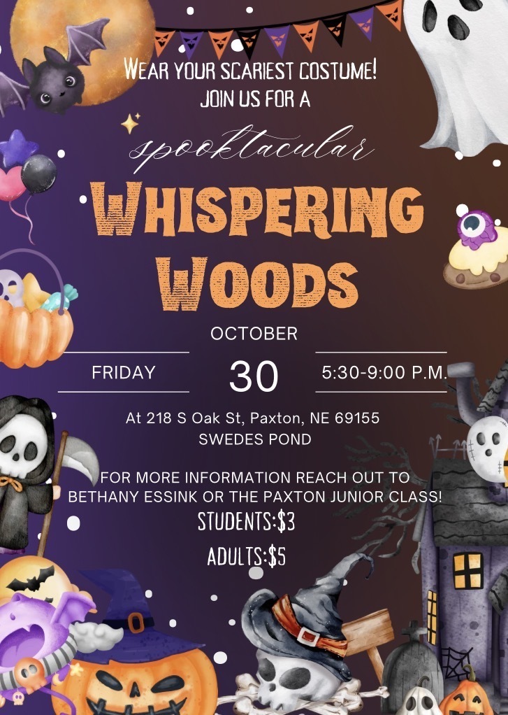 Wear your scariest costume! Join us for a spooktacular Whispering Woods. Friday, October 30th, 5:30-9:00pm. At 218 S Oak St., Paxton, NE 69155 Swede’s Pond. For more information reach out to Bethany Essink! Students: $3 Adults: $5 CASH ONLY