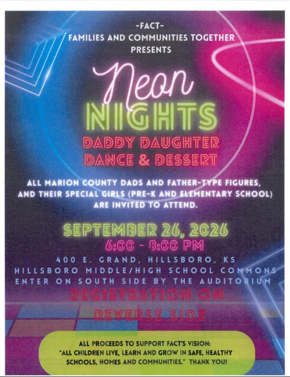 FACTS- Family and communities together presents NEON NIGHTS Daddy Daughter Dance and Dessert. All Marion County Dad and Father-Type figures and their special girls (pre-K and Elementary school) are invited to attend. September 26th, 2026 6pm-9pm. 400 E Grand Hillsboro Ks. Hillsboro Middle/ High School commons. Enter on South Side by the Auditorium. All Proceeds to support FACTS youth " All Children live, learn and grow in safe, healthy schools, homes and communities." Thank you! 