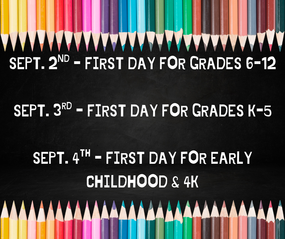 As a reminder... Tuesday, September 2nd is the first day for grades 6-12.  Wednesday, September 3rd is the first day for grades K-5.  Thursday, September 4th is the first day for Early Childhood & 4K.
