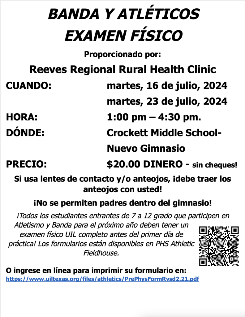 BANDA Y ATLÉTICOS EXAMEN FÍSICO Proporcionado por: Reeves Regional Rural Health Clinic CUANDO: martes, 16 de julio, 2024 martes, 23 de julio, 2024 HORA: 1:00 pm – 4:30 pm. DÓNDE: Crockett Middle School- Nuevo Gimnasio PRECIO: $20.00 DINERO - sin cheques! Si usa lentes de contacto y/o anteojos, ¡debe traer los anteojos con usted! ¡No se permiten padres dentro del gimnasio! ¡Todos los estudiantes entrantes de 7 a 12 grado que participen en Atletismo y Banda para el próximo año deben tener un examen físico UIL completo antes del primer día de práctica! Los formularios están disponibles en PHS Athletic Fieldhouse.