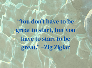 “You don’t have to be great to start, but you have to start to be great.” –Zig Ziglar  quote on a water background.