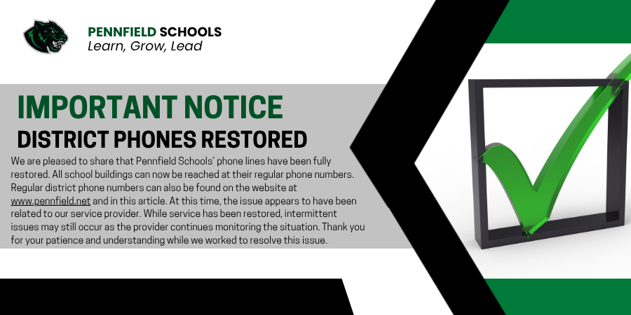 A Pennfield Schools informational graphic with a white, gray, green, and black color scheme. The Pennfield Schools logo and the slogan “Learn, Grow, Lead” appear in the upper left corner. Large bold text reads “IMPORTANT NOTICE” followed by “DISTRICT PHONES RESTORED.” Below is a message explaining that Pennfield Schools’ phone lines have been fully restored, that all school buildings can now be reached at their regular phone numbers, and that intermittent issues may still occur while the district’s service provider continues monitoring the situation. On the right side of the graphic is a large green checkmark inside a square outline, symbolizing restoration of service.