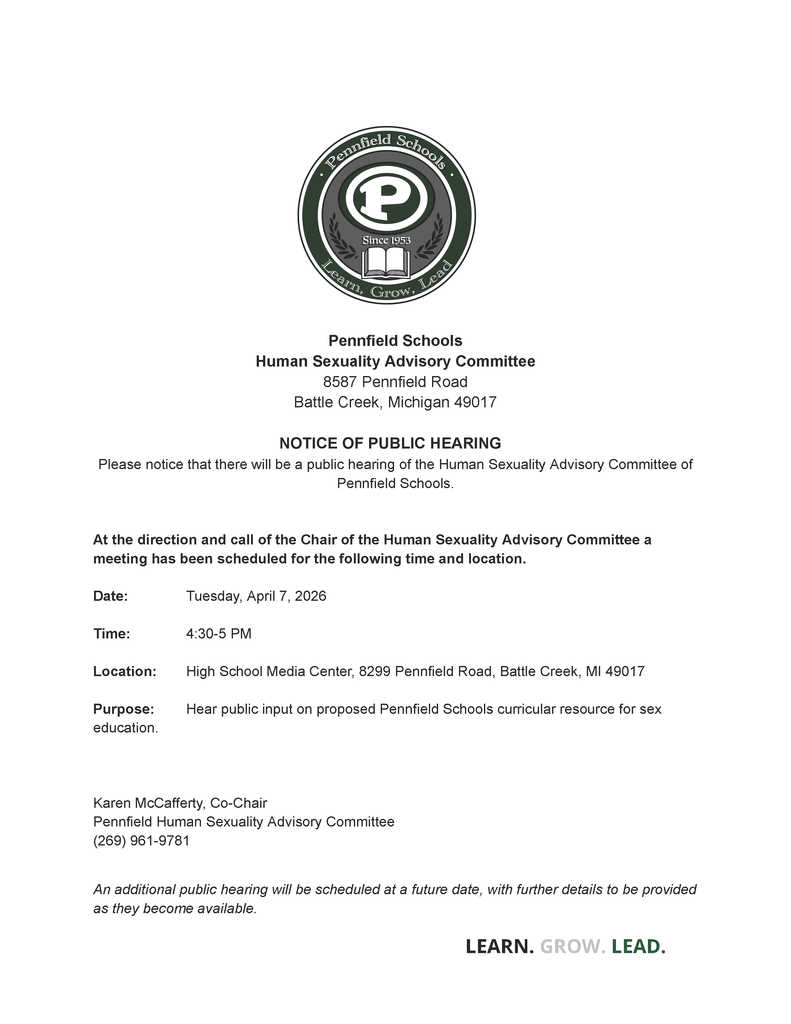 Pennfield Schools Human Sexuality Advisory Committee 8587 Pennfield Road Battle Creek, Michigan 49017 NOTICE OF PUBLIC HEARING Please notice that there will be a public hearing of the Human Sexuality Advisory Committee of Pennfield Schools. At the direction and call of the Chair of the Human Sexuality Advisory Committee a meeting has been scheduled for the following time and location. Date: Tuesday, April 7, 2026 Time: 4:30-5 PM Location: High School Media Center, 8299 Pennfield Road, Battle Creek, MI 49017 Purpose: Hear public input on proposed Pennfield Schools curricular resource for sex education. Karen McCafferty, Co-Chair Pennfield Human Sexuality Advisory Committee (269) 961-9781 An additional public hearing will be scheduled at a future date, with further details to be provided as they become available.