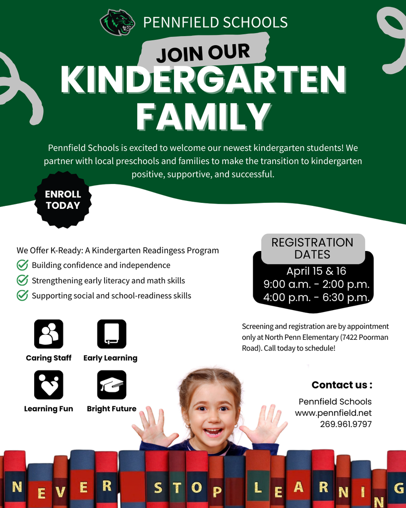 Kindergarten Screening & Registration (2026-2027) Pennfield Schools is excited to welcome our newest kindergarten students! We partner with local preschools and families to make the transition to kindergarten positive, supportive, and successful. We Offer K-Ready: A Kindergarten Readingess Program Building confidence and independence Strengthening early literacy and math skills Supporting social and school-readiness skills Registration Dates April 15 & 16 9:00 a.m. - 2:00 p.m. 4:00 p.m. - 6:30 p.m. Screening and registration are by appointment only at North Penn Elementary (7422 Poorman Road). Call today to schedule! Caring Staff Learning Fun Early Learning Bright Future Contact us : Pennfield Schools www.pennfield.net 269.961.9797