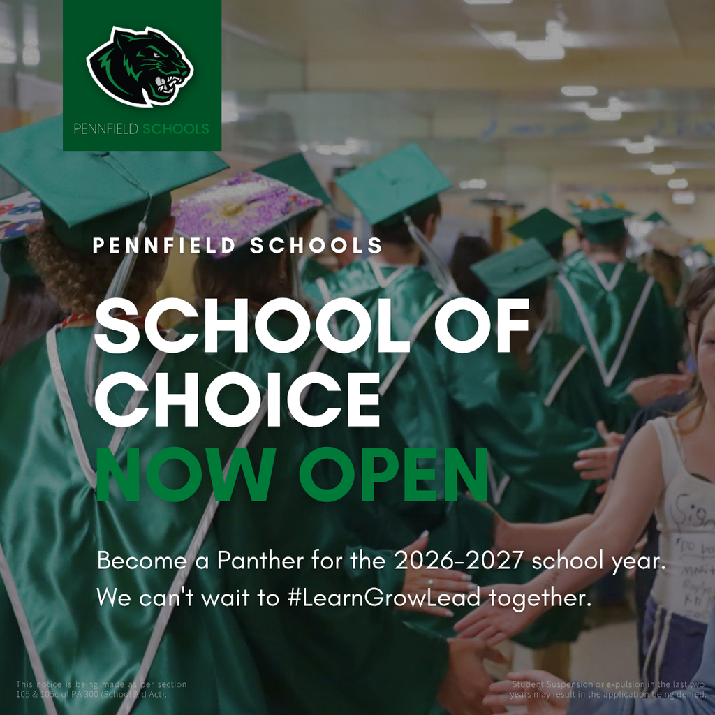  Image of graduating students wearing cap and gown walking down the hallway highfiving younger students. Image says : Pennfield schools School of choice now open. Become a Panther for the 2026-2027 school year. We can't wait to #LearnGrowLead together. This notice is being made as per section 105 & 105c of PA 300 (School Aid Act). This notice is being made as per section 105 & 105c of PA 300 (School Aid Act)