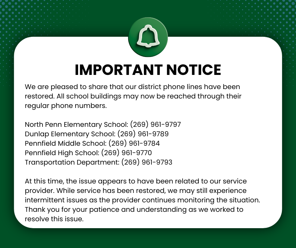 A graphic with a dark green background and a white rounded rectangle centered on the page. At the top is a green circular icon with a white notification bell. Large bold text reads “IMPORTANT NOTICE.” Below, the message states that Pennfield Schools district phone lines have been restored and that all school buildings can now be reached through their regular phone numbers. The graphic lists phone numbers for North Penn Elementary School, Dunlap Elementary School, Pennfield Middle School, Pennfield High School, and the Transportation Department. Additional text explains that the issue appears related to the service provider and that intermittent issues may still occur while the provider continues monitoring the situation. The notice ends by thanking families for their patience and understanding.