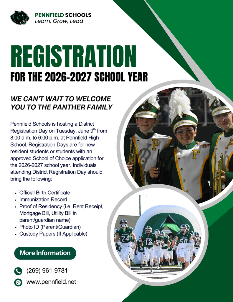 Pennfield Schools registration flyer for the 2026–2027 school year. The flyer features the Pennfield Schools logo and the slogan “Learn, Grow, Lead” at the top. The main headline reads: “REGISTRATION FOR THE 2026–2027 SCHOOL YEAR.” Below, large text states: “WE CAN’T WAIT TO WELCOME YOU TO THE PANTHER FAMILY.” The flyer announces a District Registration Day on Tuesday, June 9, from 8:00 a.m. to 6:00 p.m. at Pennfield High School. It explains that registration is intended for new resident students or students with an approved School of Choice application for the 2026–2027 school year. Required documents listed include: Official Birth Certificate Immunization Record Proof of Residency (such as a rent receipt, mortgage bill, or utility bill in the parent/guardian’s name) Parent/Guardian Photo ID Custody Papers, if applicable Two circular photographs appear on the right side of the flyer. The upper photo shows members of a school marching band wearing green, white, and gold uniforms with feathered hats. The lower photo shows a high school football team in green and white uniforms running onto a football field. At the bottom, contact information includes: Phone: (269) 961-9781 Website: www.pennfield.net The flyer uses a white background with green and gray geometric design elements and emphasizes Pennfield’s school colors of green, white, and black.
