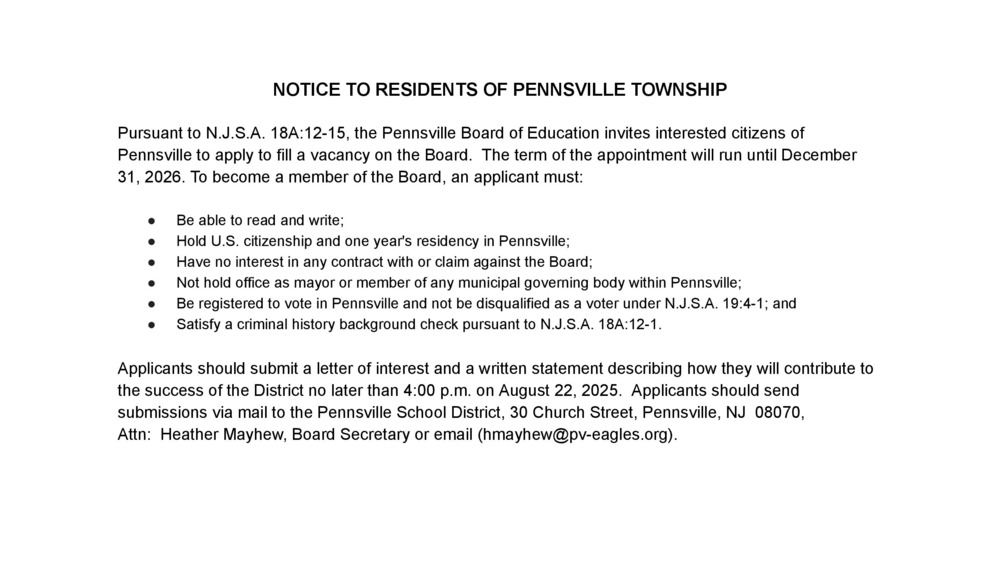 Pursuant to N.J.S.A. 18A:12-15, the Pennsville Board of Education invites interested citizens of Pennsville to apply to fill a vacancy on the Board.  The term of the appointment will run until December 31, 2026. To become a member of the Board, an applicant must:   Be able to read and write; Hold U.S. citizenship and one year's residency in Pennsville; Have no interest in any contract with or claim against the Board; Not hold office as mayor or member of any municipal governing body within Pennsville; Be registered to vote in Pennsville and not be disqualified as a voter under N.J.S.A. 19:4-1; and Satisfy a criminal history background check pursuant to N.J.S.A. 18A:12-1.  Applicants should submit a letter of interest and a written statement describing how they will contribute to the success of the District no later than 4:00 p.m. on August 22, 2025.  Applicants should send submissions via mail to the Pennsville School District, 30 Church Street, Pennsville, NJ  08070,  Attn:  Heather Mayhew, Board Secretary or email (hmayhew@pv-eagles.org).