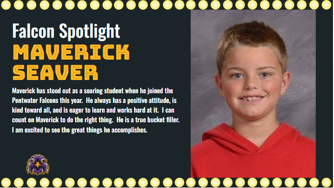 Maverick has stood out as a soaring student when he joined the Pentwater Falcons this year.  He always has a positive attitude, is kind toward all, and is eager to learn and works hard at it.  I can count on Maverick to do the right thing.  He is a true bucket filler.  I am excited to see the great things he accomplishes.
