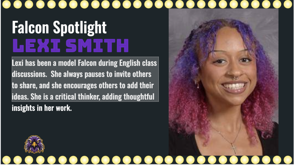 Lexi has been a model Falcon during English class discussions.  She always pauses to invite others to share, and she encourages others to add their ideas. She is a critical thinker, adding thoughtful insights in her work. 