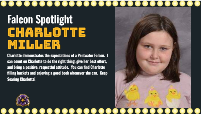 Charlotte demonstrates the expectations of a Pentwater Falcon.  I can count on Charlotte to do the right thing, give her best effort, and bring a positive, respectful attitude.  You can find Charlotte filling buckets and enjoying a good book whenever she can.  Keep Soaring Charlotte!