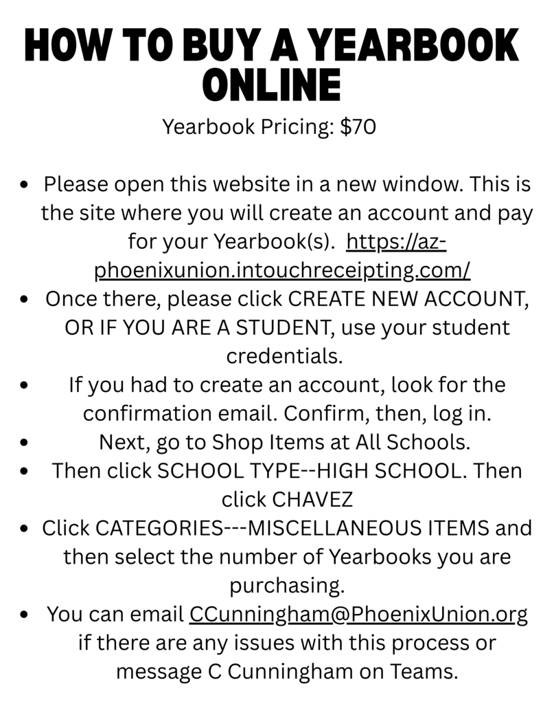 How to buy a yearbook online: go to https://az-phoenixunion.intouchreceipting.com/ - Once there, please use your student credentials to login. If you are not a student, create an account -Go to Shop Items at All Schools -Click SHOOL TYPE--HIGH SCHOOL. Then select CHAVEZ -Click CATEGORIES--MISCELLANEOUS ITEMS and select the number of yearbooks you are purchasing. -Email Ms. C. Cunningham at ccunningham.phoenixunion.org if there are any issues with this process or message her on Teams.