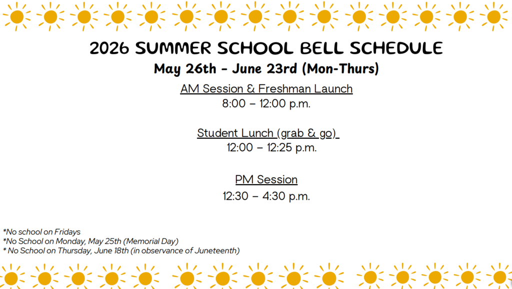 2026 SUMMER SCHOOL BELL SCHEDULE May 26th – June 23rd (Mon-Thurs) AM Session & Freshman Launch 8:00 – 12:00 p.m. Student Lunch (grab & go) 12:00 – 12:25 p.m. PM Session 12:30 – 4:30 p.m. *No school on Fridays *No School on Monday, May 25th (Memorial Day) * No School on Thursday, June 18th (in observance of Juneteenth)