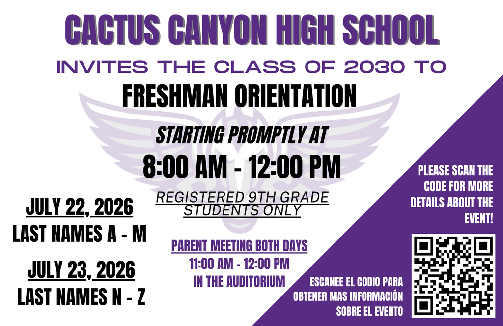 Freshman Orientation ā Class of 2030 Cactus Canyon High School invites all registered incoming 9th grade students to attend Freshman Orientation. This event is designed to help students prepare for high school by providing campus tours, high school expectations, and opportunities to connect with other students! Orientation Dates and Times: - July 22, 2026: Last Names AāM - July 23, 2026: Last Names NāZ - Time: starts promptly at 8:00 AM ā 12:00 PM Parent Information Meeting: - 11:00 AM ā 12:00 PM - Location: Auditorium Students should attend on their assigned date and arrive to school at 7:45 am. For additional details, please scan the QR code on the flyer or visit the Freshman House website https://www.pxu.org/o/cchs/page/freshman-house. We are excited to welcome the Class of 2030 to Cactus Canyon High School!
