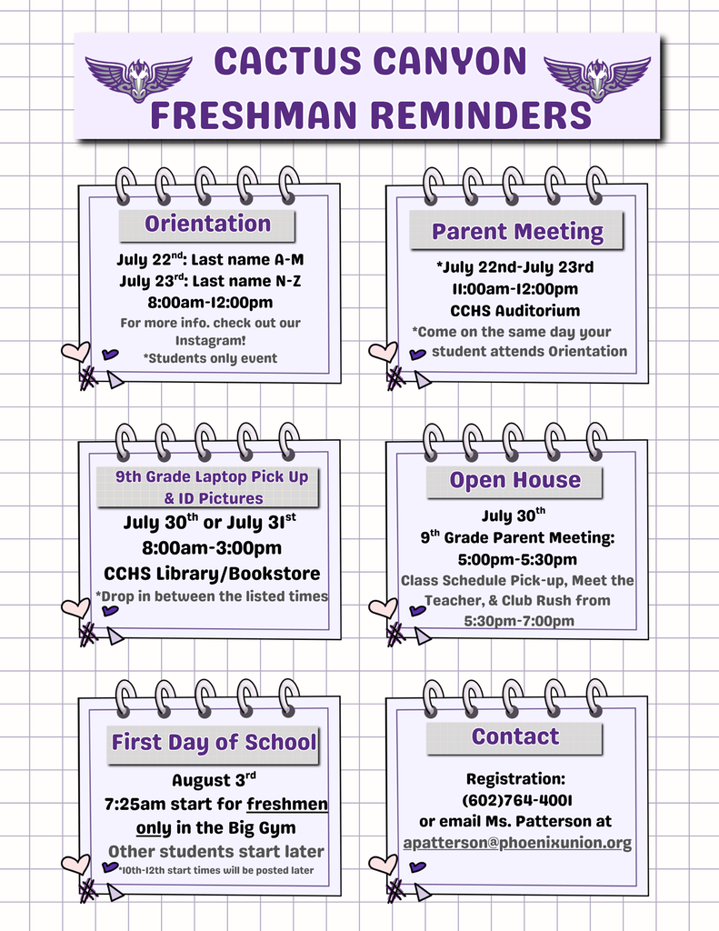 Attention incoming freshmen and families! As we prepare for the new school year, please review these important dates and events:  Freshman Orientation: July 22–23 (students only) Parent Meeting: July 22–23, 11:00 a.m.–12:00 p.m. Laptop Pick-Up & ID Pictures: July 30–31 Open House: July 30 First Day for Freshmen: August 3 at 7:25 a.m.  These events are designed to help students and families transition successfully to high school. Please review the flyer for specific times and locations. For questions regarding registration, contact Cactus Canyon High School at (602) 764-4001 or email apatterson@phoenixunion.org.  We look forward to welcoming the Class of 2030 to Cactus Canyon High School!