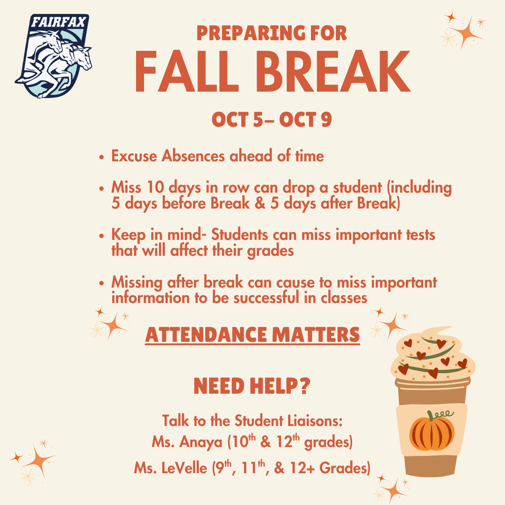 White background with orange stars. A coffee cup with a pumpkin design. Text reads, "Preparing for Fall Break, Oct 5-Oct 9." Missing more than 10 days in a row can drop a student(including 5 days before and after break.) Keep in mind students can miss important tests that will affect their grades. Missing after break can cause to miss important information to be successful in classes. Need help? Talk to the student liaisons Ms. Anaya for 10th and 12th grade. Ms. LeVelle for 9th, 11th, and 12+ grades.