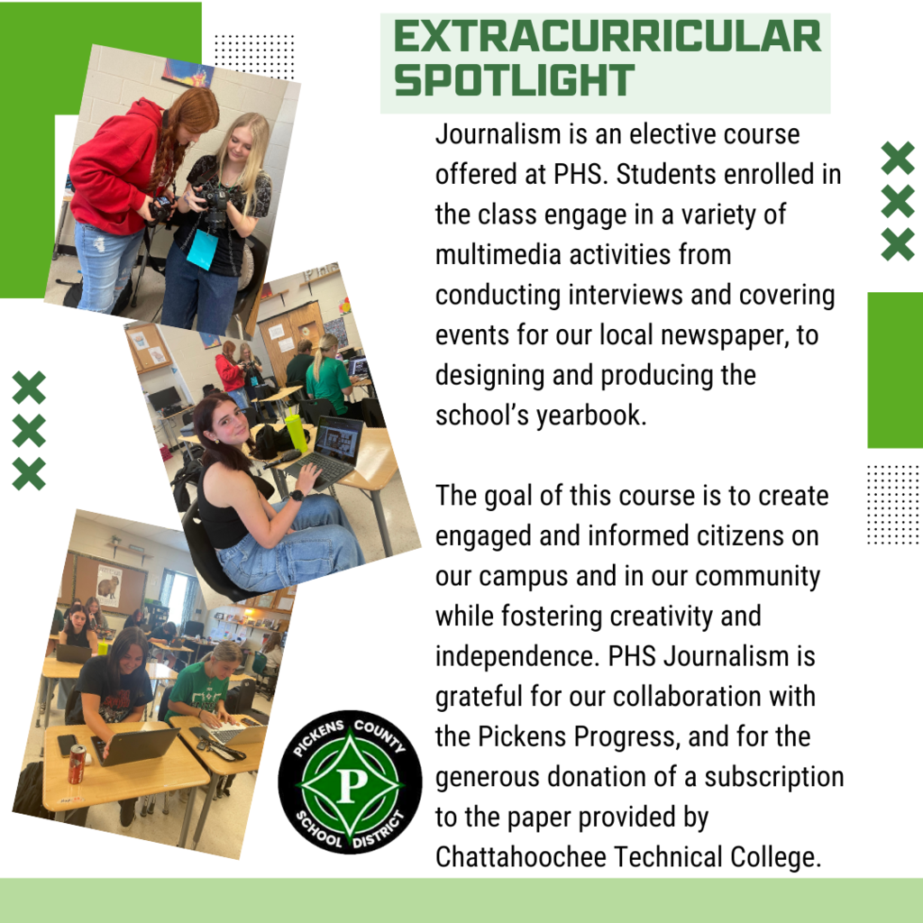 Journalism is an elective course offered at PHS. Students enrolled in the class engage in a variety of multimedia activities from conducting interviews and covering events for our local newspaper, to designing and producing the school’s yearbook. The goal of this course is to create engaged and informed citizens on our campus and in our community while fostering creativity and independence. PHS Journalism is grateful for our collaboration with the Pickens Progress, and for the generous donation of a subscription to the paper provided by Chattahoochee Technical College.
