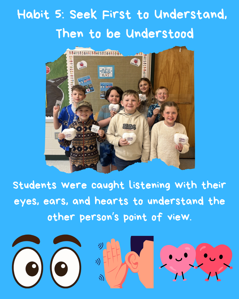 Please congratulate our final winners for Habit 5 Seek First to Understand and then Be Understood. These students were caught practicing this habit by listening to others using their ears to block out distractions, their eyes by focusing on the other person, and their hearts by considering the perspective of the other person. These winners are: Lucas, Emma, Dauson, Luke, Noah, Sawyer, Stella, and Alyvia. 
