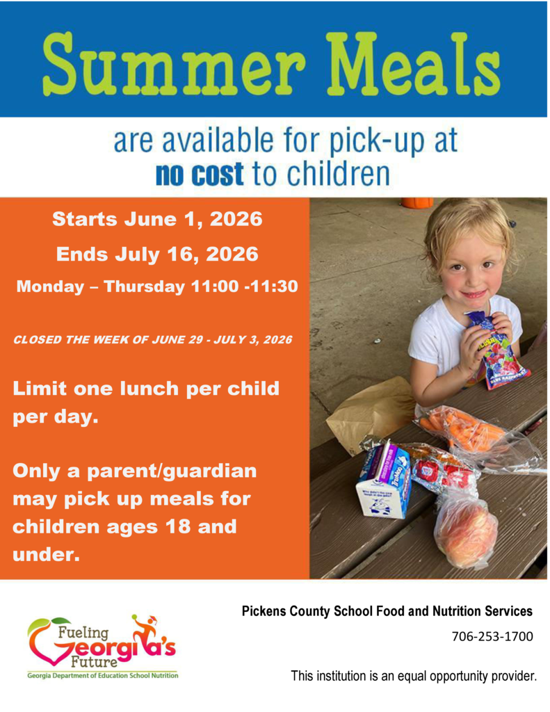 Summer meals are available at no cost to children 18 and under. Free summer meals start June 1st and end July 16th, 2026 at the following location: Pickens High School - 500 Dragon Drive, Jasper Monday - Thursday from 11:00 to 11:30 Pick up is located inside the school in the hallway between the cafeteria and the weight training room. Enter the school at the outdoor courtyard entrance on the side of the school facing the tennis courts and baseball field. Closed the week of June 29th - July 3rd --